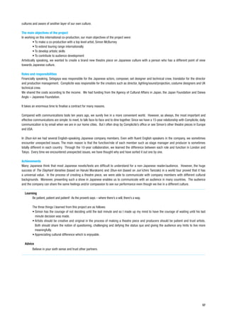 cultures and aware of another layer of our own culture.

The main objectives of the project
In working on this international co-production, our main objectives of the project were:
         • To make a co-production with a top level artist, Simon McBurney
         • To extend touring range internationally
         • To develop artistic skills
         • To contribute to audience development
Artistically speaking, we wanted to create a brand new theatre piece on Japanese culture with a person who has a different point of view
towards Japanese culture.

Roles and responsibilities
Financially speaking, Setagaya was responsible for the Japanese actors, composer, set designer and technical crew, translator for the director
and production management. Complicite was responsible for the creators such as director, lighting/sound/projection, costume designers and UK
technical crew.
We shared the costs according to the income. We had funding from the Agency of Cultural Affairs in Japan, the Japan Foundation and Daiwa
Anglo – Japanese Foundation.

It takes an enormous time to finalise a contract for many reasons.

Compared with communications tools ten years ago, we surely live in a more convenient world. However, as always, the most important and
effective communications are simple: to meet, to talk face-to-face and to dine together. Since we have a 15-year relationship with Complicite, daily
communication is by email when we are in our home cities. But I often drop by Complicite’s office or see Simon’s other theatre pieces in Europe
and USA.

In Shun-kin we had several English-speaking Japanese company members. Even with fluent English speakers in the company, we sometimes
encounter unexpected issues. The main reason is that the function/role of each member such as stage manager and producer is sometimes
totally different in each country. Through the 10-year collaboration, we learned the difference between each role and function in London and
Tokyo. Every time we encountered unexpected issues, we have thought why and have sorted it out one by one.

Achievements
Many Japanese think that most Japanese novels/texts are difficult to understand for a non-Japanese reader/audience. However, the huge
success of The Elephant Vanishes (based on Haruki Murakami) and Shun-kin (based on Jun’ichiro Tanizaki) in a world tour proved that it has
a universal value. In the process of creating a theatre piece, we were able to communicate with company members with different cultural
backgrounds. Moreover, presenting such a show in Japanese enables us to communicate with an audience in many countries. The audience
and the company can share the same feelings and/or compassion to see our performance even though we live in a different culture.

  Learning
       Be patient, patient and patient! As the proverb says – where there’s a will, there’s a way.

        The three things I learned from this project are as follows:
        • Simon has the courage of not deciding until the last minute and so I made up my mind to have the courage of waiting until his last
          minute decision was made.
        • Artists should be creative and original in the process of making a theatre piece and producers should be patient and trust artists.
          Both should share the notion of questioning, challenging and defying the status quo and giving the audience any hints to live more
          meaningfully.
        • Appreciating cultural difference which is enjoyable.

  Advice
        Believe in your sixth sense and trust other partners.




                                                                                                                                                 57
 