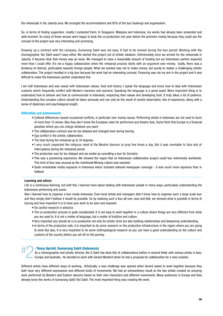 the rehearsals in the Jakarta area. We arranged the accommodation and 95% of the tour bookings and organisation.

So, in terms of finding supporters, mostly I contacted them. In Singapore, Malaysia and Indonesia, my works had already been presented and
well received. So many of those venues were happy to book the co-production one year before the premiere mainly because they could see the
concept of the project was very interesting and promising.

Drawing up a contract with the company, Gumarang Sakti was not easy. It had to be revised during the tour period. Working with the
choreographer, Boi Sakti wasn’t easy either. We started this project out of artistic idealism. Unfortunately once we arrived for the rehearsals in
Jakarta, it became clear that money was an issue. We managed to raise a reasonable amount of funding but our Indonesian partner expected
more than I could offer. It’s not a happy collaboration when the rehearsal process starts with an argument over money. Sadly, there was a
tendency of distrust, particularly towards foreign people. What we wanted was not to make money, but purely to realise a challenging artistic
collaboration. The project resulted in a big tour because the work had an interesting concept. Financing was not my aim in the project and it was
difficult to make the Indonesian partner understand this.

I am half Indonesian and was raised with Indonesian values, food and history. I speak the language and know how to deal with Indonesian
customs which frequently conflict with Western manners and opinions. Speaking the language is a great asset. More important thing is to
understand how to behave and how to communicate in Indonesia, respecting their values and developing trust. It truly takes a lot of patience.
Understanding this complex culture should be taken seriously and can only be the result of careful observation, lots of experience, along with a
sense of diplomacy and psychological insight.

Difficulties and achievements
         • Cultural differences caused occasional conflicts, in particular over money issues. Performing artists in Indonesia are not used to tours
           of more than 10 shows. Also they don’t know the European rates for performers and theatre fees. Some think that Europe is a financial
           paradise where you can charge whatever you want.
         • The collaboration contract was far too delayed and changed even during touring.
         • Ego conflict in the artistic collaboration.
         • The heat during the rehearsal up to 34 degrees.
         • I very much respected the religious need of the Muslim dancers to pray five times a day. But it was inevitable to face lots of
           interruptions during the rehearsal period.
         • The production was far too delayed and we ended up cancelling a tour for Sumatra.
         • This was a pioneering experience. We showed the region that an Indonesian collaboration project could tour extensively worldwide.
           This kind of tour was unusual as the matrilineal Minang culture was exposed.
         • Quite remarkable media exposure in Indonesia which included national newspaper coverage - it was much more exposure than in
           Holland

  Learning and advice
  Life is a continuous learning, but with this, I learned more about dealing with Indonesian people in many ways, particularly understanding the
  Indonesian performing arts scene.
  Also I learned how to organise a tour inside Indonesia. Even local artists and managers didn’t know how to organise such a large scale tour
  and they simply didn’t believe it would be possible. So by realising such a tour all over Java and Bali, we showed what is possible in terms of
  touring and how important it is to have your work to be seen and exposed.
         • Do careful research in advance.
         • The co-production process is quite complicated. It is not easy to work together in a culture where things are very different from what
           you are used to. It is not a matter of language, but a matter of tradition and culture.
         • Very important you should do a co-production not only for artistic drive but also building relationships and deepening understanding.
         • In terms of the production side, it is important to do some research on the production infrastructure in the region where you are going
           to work But also, it is very important to do some anthropological research so you can have a good understanding on the culture and
           customs of the country before you set off on the journey.




#  2       : Yessy Apriati, Gumarang Sakti (Indonesia)
           As a choreographer and artistic director, Boi G Sakti has done lots of collaborations before in several fields with various artists in Asia,
           Europe and Australia. He decided to work with Gerard Mosterd when he had a proposal for collaboration for a new creation.

Different artists have different ways of working. Artistically, a new challenge was opened when Gerard asked to work together because they
both have very different expressions and different kinds of movements. We had an extraordinary result as the two artists created an amazing
work performed by Western and Eastern dancers based on their own characters and different movements. Many audiences in Europe and Asia
already know the works of Gumarang Sakti/ Boi Sakti. The most important thing was creating the work.




                                                                                                                                                    59
 