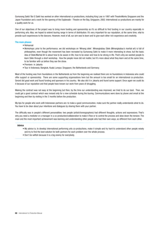 Gumarang Sakti/ Boi G Sakti has worked on other international co-productions, including King Lear in 1997 with TheatreWorks Singapore and the
Japan Foundation and a work for the opening of the Esplanade - Theatre on the Bay, Singapore, 2002. International co-productions are mainly for
a quality work for us.

One of our objectives of the project was to bring more funding and sponsorship as it’s so difficult to find funding in our country especially in
performing arts. Also, we hoped to extend touring range in terms of distribution. It’s very important for our reputation, at the same time, vital to
provide such experiences to the dancers. However, most of all, our aim was to learn and to give each other rich experience and creativity.

The main phases
       • Rehearsal
       • Workshops: prior to the performance, we did workshops on ‘Minang silek’. Minangkabau Silek (Minangkabau’s martial art) is full of
         philosophies, even though the movement has been recreated by Gumarang Sakti to make it more interesting to show, but the basic
         idea of Silek/Martial Art is about how to be aware in life, how to be wiser and how to be strong in life. That’s why we wanted people to
         learn Silek through a short workshop. How the people move did not matter, but it’s more about what they learn and at the same time,
         to be familiar with us before they see the show.
       • Premiere in Jakarta
       • Tour in Indonesia, Bangkok, Kuala Lumpur, Singapore, the Netherlands and Germany.

Most of the funding was from foundations in the Netherlands as from the beginning we realised there are no foundations in Indonesia who could
offer support or sponsorship. There are some supporting organisations here but the amount is too small for an international co-production.
Gerard did good work and found funding and sponsors in his country. We also did it in Jakarta and found some support. Once again we could do
it because of our reputation and that people have known our work from years of struggling.

Making the contract was not easy at the beginning but then, by the time our understanding was improved, we tried to do our best. Then, we
could get a good contract which was revised only for a new schedule during the touring. Communications were done by phone and email at the
beginning and then by visiting in the 3 months before the production.

My tips for people who work with Indonesian partners are: to make a good communication, make sure the partner really understands what to do.
You have to be clear about your intentions and dialogues by sharing them with your partner.

The difficulty was in people’s different personalities: two people (artist/choreographers) had different thoughts, actions and expressions. That’s
why you need a mediator or a manager in a co-production/collaboration to make it flow or to control the process and slow down the tension. The
main and the most important achievement was learning and understanding other people who had their own ways, so different from each other.

   Advice
        • My advice is, to develop international performing arts co-productions, make it simple and try hard to understand other people wisely
          and try to find the best solution for both partners for each problem over the whole process.
        • Don’t be selfish because it is a big enemy for everybody.




60 International Co-Production Manual
 