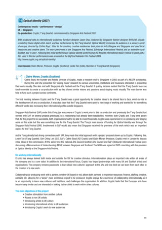 10 Optical Identity (2007)
  Contemporary music – performance – design
  UK – Singapore
  Co-production: Cryptic; T’ang Quartet; commissioned by Singapore Arts Festival 2007.

  With sculptural sets by internationally acclaimed furniture designer Jason Ong, costumes by Singapore fashion designer BAYLENE, visuals
  created by Swiss digital artist Jasch, and live performance by the T’ang Quartet, Optical Identity immerses its audience in a sensory world
  of escape, directed by Cathie Boyd. Prior to the creation, creative residencies took place in both Glasgow and Singapore and used local
  resources and creative talent. The work performed at the Singapore Arts Festival, Edinburgh International Festival and an extensive rural
  Scottish tour in 2007. Following the initial performances Optical Identity performed at the Alicante International Music Festival in 2008 and a
  film used in the live performances was screened at the BigPond Adelaide Film Festival 2009.
  http://www.cryptic.org.uk/optical-identity/

  Interviewees: Claire Moran, Producer, Cryptic (Scotland); Leslie Tan (Cello), Member of T’ang Quartet (Singapore)




#  1      : Claire Moran, Cryptic (Scotland)
          Cathie Boyd, the founder and Artistic Director of Cryptic, made a research visit to Singapore in 2005 as part of a NESTA scholarship.
          During the visit she presented her ‘seeing music’ research to various universities, institutions and musicians interested in presenting
their work visually. She also met with Singapore Arts Festival and the T’ang Quartet. It quickly became evident that the T’ang Quartet were an
ideal ensemble to create a co-production with as they shared similar visions and passions about staging music visually. The main barrier was
how to fund such a project across continents.

The first meeting between Cryptic and the T’ang Quartet was a great opportunity for creative ideas to be shared face to face, which is vital in
the development of any co-production. It was also clear that the T’ang Quartet were open to new ways of working and wanted to ‘try something
different’ while also increasing their international profile outside Singapore.

Singapore Arts Festival (SAF) under Goh Ching Lee was aware of Cryptic’s work prior to this co-production and previously the T’ang Quartet had
worked with SAF on several projects previously, so a relationship had already been established. However, both Cryptic and T’ang were aware
that, for the project to be successful, both organisations had to be able to invest financially. Cryptic was experienced in co-producing and staging
work on this scale but this was something new for the T’ang Quartet. The T’ang’s main source of funding for Optical Identity was through the
Singapore Arts Festival (SAF). Involvement in SAF would also mean that Singapore received the premiere of the work which was an important
aspect for the T’ang Quartet.

As the T’ang already had strong connections with SAF, they made the initial approach with a project proposal drawn up by Cryptic. Following this,
Leslie Tan (T’ang Quartet); Goh Ching Lee (CEO, SAF); Cathie Boyd (AD Cryptic) and Claire Moran (Producer, Cryptic) met in London to discuss
initial ideas of the commission. At the same time the national Arts Council-Scottish Arts Council and SAF-Edinburgh International Festival were
discussing a Memorandum of Understanding (MOU) between Singapore and Scotland. The MOU was signed in 2007 coinciding with the premiere
of Optical Identity at the Singapore Arts Festival.

On working internationally
Cryptic has always looked both inside and outside the UK for creative stimulus. Internationalism plays an important role within all areas of
the company and is a core value. In addition to the international focus, Cryptic has forged partnerships with many UK and Scottish artists and
organisations. The company remains passionate to learn about new cultures’ approach to the arts and how best we can learn from each other in
the creation of a new work.

Collaborating/co-producing work with a partner, whether UK based or not, allows both partners to maximise resources: finance, staffing, creative,
contacts etc. allowing for a ‘larger’ more ambitious project to be produced, Cryptic enjoys the experience of collaborating internationally as it
is an opportunity to learn new cultures and traditions, and challenges the organisation. In addition, Cryptic feels that the European arts have
become very similar and are interested in looking further afield to work within other cultures.

The main objectives of the project
       • Creative stimulation from another culture
       • Access to non UK artists
       • Introducing artists to UK culture
       • Introducing international artists to UK audiences
       • Introducing Cryptic’s work to new audiences



                                                                                                                                                    61
 