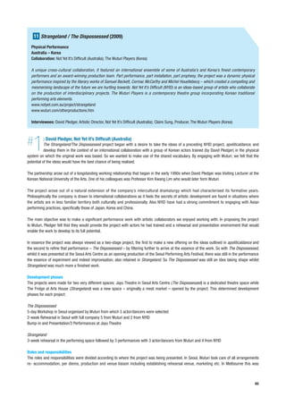 11 Strangeland / The Dispossessed (2009)
  Physical Performance
  Australia – Korea
  Collaboration: Not Yet It’s Difficult (Australia); The Wuturi Players (Korea)

  A unique cross-cultural collaboration, it featured an international ensemble of some of Australia’s and Korea’s finest contemporary
  performers and an award-winning production team. Part performance, part installation, part prophesy, the project was a dynamic physical
  performance inspired by the literary works of Samuel Beckett, Cormac McCarthy and Michel Houellebecq – which created a compelling and
  mesmerising landscape of the future we are hurtling towards. Not Yet It’s Difficult (NYID) is an ideas-based group of artists who collaborate
  on the production of interdisciplinary projects. The Wuturi Players is a contemporary theatre group incorporating Korean traditional
  performing arts elements.
  www.notyet.com.au/project/strangeland
  www.wuturi.com/otherproductions.htm

  Interviewees: David Pledger, Artistic Director, Not Yet It’s Difficult (Australia); Claire Sung, Producer, The Wuturi Players (Korea)




#  1      : David Pledger, Not Yet It’s Difficult (Australia)
           The Strangeland/The Dispossessed project began with a desire to take the ideas of a preceding NYID project, apoliticaldance, and
           develop them in the context of an international collaboration with a group of Korean actors trained (by David Pledger) in the physical
system on which the original work was based. So we wanted to make use of the shared vocabulary. By engaging with Wuturi, we felt that the
potential of the ideas would have the best chance of being realised.

The partnership arose out of a longstanding working relationship that began in the early 1990s when David Pledger was Visiting Lecturer at the
Korean National University of the Arts. One of his colleagues was Professor Kim Kwang Lim who would later form Wuturi.

The project arose out of a natural extension of the company’s intercultural dramaturgy which had characterised its formative years.
Philosophically the company is drawn to international collaborations as it feels the secrets of artistic development are found in situations where
the artists are in less familiar territory both culturally and professionally. Also NYID have had a strong commitment to engaging with Asian
performing practices, specifically those of Japan, Korea and China.

The main objective was to make a significant performance work with artistic collaborators we enjoyed working with. In proposing the project
to Wuturi, Pledger felt that they would provide the project with actors he had trained and a rehearsal and presentation environment that would
enable the work to develop to its full potential.

In essence the project was always viewed as a two-stage project, the first to make a new offering on the ideas outlined in apoliticaldance and
the second to refine that performance – The Dispossessed – by filtering further to arrive at the essence of the work. So with The Dispossessed,
whilst it was presented at the Seoul Arts Centre as an opening production of the Seoul Performing Arts Festival, there was still in the performance
the essence of experiment and indeed improvisation, also retained in Strangeland. So The Dispossessed was still an idea taking shape whilst
Strangeland was much more a finished work.

Development phases
The projects were made for two very different spaces: Jayu Theatre in Seoul Arts Centre (The Dispossessed) is a dedicated theatre space while
The Fridge at Arts House (Strangeland) was a new space – originally a meat market – opened by the project. This determined development
phases for each project:

The Dispossessed
5-day Workshop in Seoul organised by Wuturi from which 5 actor/dancers were selected
2-week Rehearsal in Seoul with full company 5 from Wuturi and 2 from NYID
Bump-in and Presentation/3 Performances at Jayu Theatre

Strangeland
3-week rehearsal in the performing space followed by 3 performances with 3 actor/dancers from Wuturi and 4 from NYID

Roles and responsibilities
The roles and responsibilities were divided according to where the project was being presented. In Seoul, Wuturi took care of all arrangements
re- accommodation, per diems, production and venue liaison including establishing rehearsal venue, marketing etc. In Melbourne this was



                                                                                                                                                  65
 