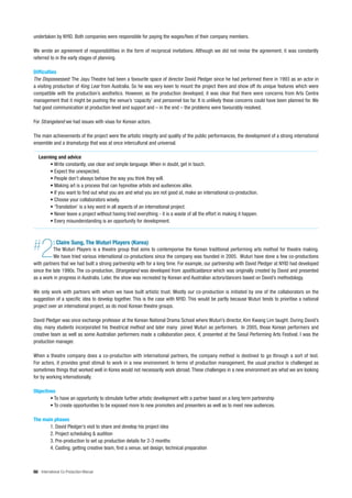 undertaken by NYID. Both companies were responsible for paying the wages/fees of their company members.

We wrote an agreement of responsibilities in the form of reciprocal invitations. Although we did not revise the agreement, it was constantly
referred to in the early stages of planning.

Difficulties
The Dispossessed: The Jayu Theatre had been a favourite space of director David Pledger since he had performed there in 1993 as an actor in
a visiting production of King Lear from Australia. So he was very keen to mount the project there and show off its unique features which were
compatible with the production’s aesthetics. However, as the production developed, it was clear that there were concerns from Arts Centre
management that it might be pushing the venue’s ‘capacity’ and personnel too far. It is unlikely these concerns could have been planned for. We
had good communication at production level and support and – in the end – the problems were favourably resolved.

For Strangeland we had issues with visas for Korean actors.

The main achievements of the project were the artistic integrity and quality of the public performances, the development of a strong international
ensemble and a dramaturgy that was at once intercultural and universal.

   Learning and advice
        • Write constantly, use clear and simple language. When in doubt, get in touch.
        • Expect the unexpected.
        • People don’t always behave the way you think they will.
        • Making art is a process that can hypnotise artists and audiences alike.
        • If you want to find out what you are and what you are not good at, make an international co-production.
        • Choose your collaborators wisely.
        • ‘Translation’ is a key word in all aspects of an international project.
        • Never leave a project without having tried everything - it is a waste of all the effort in making it happen.
        • Every misunderstanding is an opportunity for development.




#   2       : Claire Sung, The Wuturi Players (Korea)
          The Wuturi Players is a theatre group that aims to contemporise the Korean traditional performing arts method for theatre making.
          We have tried various international co-productions since the company was founded in 2005. Wuturi have done a few co-productions
with partners that we had built a strong partnership with for a long time. For example, our partnership with David Pledger at NYID had developed
since the late 1990s. The co-production, Strangeland was developed from apoliticaldance which was originally created by David and presented
as a work in progress in Australia. Later, the show was recreated by Korean and Australian actors/dancers based on David’s methodology.

We only work with partners with whom we have built artistic trust. Mostly our co-production is initiated by one of the collaborators on the
suggestion of a specific idea to develop together. This is the case with NYID. This would be partly because Wuturi tends to prioritise a national
project over an international project, as do most Korean theatre groups.

David Pledger was once exchange professor at the Korean National Drama School where Wuturi’s director, Kim Kwang Lim taught. During David’s
stay, many students incorporated his theatrical method and later many joined Wuturi as performers. In 2005, those Korean performers and
creative team as well as some Australian performers made a collaboration piece, K, presented at the Seoul Performing Arts Festival; I was the
production manager.

When a theatre company does a co-production with international partners, the company method is destined to go through a sort of test.
For actors, it provides great stimuli to work in a new environment. In terms of production management, the usual practice is challenged as
sometimes things that worked well in Korea would not necessarily work abroad. These challenges in a new environment are what we are looking
for by working internationally.

Objectives
        • To have an opportunity to stimulate further artistic development with a partner based on a long term partnership
        • To create opportunities to be exposed more to new promoters and presenters as well as to meet new audiences.

The main phases
       1. David Pledger’s visit to share and develop his project idea
       2. Project scheduling & audition
       3. Pre-production to set up production details for 2-3 months
       4. Casting, getting creative team, find a venue, set design, technical preparation



66 International Co-Production Manual
 