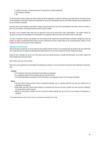 5. Creation of the show: a rehearsal period with a strong focus on artistic development
         6. Tour booking for Australia
         7. Tour

The overall artistic decision-making was done by David and all the preparation to realise his decisions was mainly done by the Korean partner.
For the Australian tour, the Korean partner was responsible for visa and the international travel only, while NYID arranged most of preparations for
the tour production in Australia.

Generally, actors were managed by each theatre company and each partner took most of the responsibility for the show in their own country. If
there was any confusion, we discussed openly and came up with a solution.

We wrote a sort of invitation letter rather than an agreement, which set out each party’s major responsibilities. For smaller matters, we
discussed and shared the responsibility. In the initial period, we negotiated a little bit by email, and we didn’t need a revision later.

The main co-production structure was decided in the first meeting. Further details were discussed between production managers by email. Any
problem, we called or emailed David direct. When you don’t understand each other’s context, there can be misunderstanding or delay, so it was
important to discuss with an open mind and mutual trust.

Difficulties and achievements
Half way through the rehearsal, one of the performers had problems with the director so we discussed firing the performer. We were afraid there
was no alternative actor to replace this physically well trained performer. But we tried to respect the director’s feeling and decision.

During the tour in Australia, the visa for one of the Korean actors was rejected because he recently had tuberculosis. So we had to replace him
with somebody else at the last moment.

Both of these crises were hard to predict.

Wuturi had a good opportunity to be stimulated and challenged by working in a new environment and structure both artistically and production-
wise.

  Learning
       • The importance of long-term partnership for international co-production
       • A co-production project is full of surprises right up to the last moment
       • The partnership between the producer and the artist based on an antagonism which in the end brings homeostasis

  Advice
       • You don’t have to stress yourself to bring in something completely new, or something different from what you usually do for an
         international co-production.
       • Build artistic trust with a partner before starting a co-production and then you can make a positive turn when you face a difficulty in
         the journey which is full of surprises.
       • Always be honest about a problem and face it and find a solution together then you will find the true meaning of international co-
         production.

* The original interview was done by email in Korean, summarised and translated by M.J. Chung




                                                                                                                                                 67
 