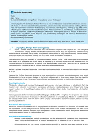 12 The Trojan Women (2005)
   Theatre
   Japan – Korea
   Co-production/collaboration: Yohangza Theatre Company (Korea); Kunauka Theatre (Japan)

   A modern adaptation of the Greek tragedy, The Trojan Women was an artist-led collaboration/co-production between two theatre companies
   both of which are well-known for their international collaborations, particularly incorporating elements of East-Asian traditional performing
   arts in order to create a new contemporary theatrical language. The co-directors, Satoshi Miyagi (Act I) and Jung-ung Yang (Act II) worked
   with both Japanese and Korean actors from two different companies. The show incorporated the modern history of two nations referencing
   the Japanese occupation of Korea by portraying the Trojans as Koreans and introducing Greek gods in the images of the World War II’s
   political leaders. It was performed in 2005, the year of Korea-Japan Friendship celebrating the 40th anniversary of normalisation of
   diplomatic ties between Japan and Korea.
   http://www.kunauka.or.jp/en/index05.htm

   Interviewees: Jung-ung Yang, Director at Yohangza Theatre Company (Korea); Satoshi Miyagi, artistic director, Kunauka Theatre (Japan)




#   1       : Jung-ung Yang, Yohangza Theatre Company (Korea)
          In 2004, I wanted to make some collaboration works with international companies in both Europe and Asia. I was looking for a
          Japanese theatre company. Kunauka, particularly the renowned director, Satoshi Miyagi was very interesting to me because they
seemed to have lots of similarities with my works at Yohangza theatre company, such as an acting method incorporating traditional elements,
strong physicality and poetic interpretation in staging. So in 2004, I visited Japan to see a show and met the director.

I don’t think Satoshi Miyagi knew about me or my company although we had performed in Japan a couple of times by then. He must have done
some research on me and my works after our first meeting. He was pleased by my enthusiastic response to his show and seemed happy that
I suggested a possibility of working together. We discussed further when I got back to Korea by email. It wasn’t difficult at all to get the final
confirmation from him. I suggested we work on The Trojan Women and he agreed quite immediately.

We found it out it was Korea-Japan Friendship Year. It might have brought more opportunities for government funding, though it didn’t work out
in the end.

I suggested that The Trojan Women could be portrayed as Korean women considering the history of Japanese colonisation over Korea. Satoshi
Miyagi accepted it and we, as co-directors, developed the idea further in collaboration with the Korean costume designer. Those ideas shaped the
show not because it was the year of Korea-Japan Friendship. No matter when the show was created, we would have done the same thing.

On working internationally
After travelling and working with international theatre groups in Spain, Japan and India, I began to think about my cultural identity. That’s why
I wanted to return and work in my mother country to create cross-cultural works. I established a company named ‘Yohangza’ which literally
means ‘a traveller’. From the start, Yohangza’s goal was to find the Korean identity and future direction through collaboration with artists from
other countries.

I am very passionate about communication across different languages and cultures. When I brought my show to Spain, the local audience
understood the Korean show beyond the language and cultural barriers. I believe in the universal language of theatre, the beautiful interaction
and exchange available between artists from different cultures. Language is often considered as a barrier to overcome, but I see much more
possibility beyond the barrier.

Main objectives of the co-production
We did many international tours but there were not many opportunities for international collaborations or co-productions. So I wanted to find a
way to realise them. I focused on the process such as workshops rather than the outcome. So it was to build experience more or less. I could
clearly see the similarity in the acting method and way of creating theatre in Kunauka Theatre Company who had already had lots of international
collaborations. I wanted to see how the collaboration would work.

Main phases in developing the project
       1. Initiation: in 2004, I visited Tokyo to suggest the collaboration. Soon after, we agreed on The Trojan Women and by email developed
          ideas of casting, the method and structure. We applied for several grants but I got only a small one from the Arts Council Korea.

          2. Revising objectives: in early 2005, I revisited Tokyo and suggested we postpone our project. But Satoshi Miyagi insisted that we go on



68 International Co-Production Manual
 
