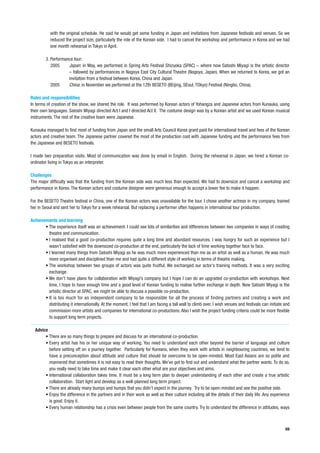 with the original schedule. He said he would get some funding in Japan and invitations from Japanese festivals and venues. So we
           reduced the project size, particularly the role of the Korean side. I had to cancel the workshop and performance in Korea and we had
           one month rehearsal in Tokyo in April.

        3. Performance tour:
           2005     Japan: in May, we performed in Spring Arts Festival Shizuoka (SPAC) – where now Satoshi Miyagi is the artistic director
                    – followed by performances in Nagoya East City Cultural Theatre (Nagoya, Japan). When we returned to Korea, we got an
                    invitation from a festival between Korea, China and Japan.
           2005     China: in November we performed at the 12th BESETO (BEijing, SEoul, TOkyo) Festival (Ningbo, China).

Roles and responsibilities
In terms of creation of the show, we shared the role. It was performed by Korean actors of Yohangza and Japanese actors from Kunauka, using
their own languages. Satoshi Miyagi directed Act I and I directed Act II. The costume design was by a Korean artist and we used Korean musical
instruments. The rest of the creative team were Japanese.

Kunauka managed to find most of funding from Japan and the small Arts Council Korea grant paid for international travel and fees of the Korean
actors and creative team. The Japanese partner covered the most of the production cost with Japanese funding and the performance fees from
the Japanese and BESETO festivals.

I made two preparation visits. Most of communication was done by email in English. During the rehearsal in Japan, we hired a Korean co-
ordinator living in Tokyo as an interpreter.

Challenges
The major difficulty was that the funding from the Korean side was much less than expected. We had to downsize and cancel a workshop and
performance in Korea. The Korean actors and costume designer were generous enough to accept a lower fee to make it happen.

For the BESETO Theatre festival in China, one of the Korean actors was unavailable for the tour. I chose another actress in my company, trained
her in Seoul and sent her to Tokyo for a week rehearsal. But replacing a performer often happens in international tour production.

Achievements and learning
       • The experience itself was an achievement. I could see lots of similarities and differences between two companies in ways of creating
         theatre and communication.
       • I realised that a good co-production requires quite a long time and abundant resources. I was hungry for such an experience but I
         wasn’t satisfied with the downsized co-production at the end, particularly the lack of time working together face to face.
       • I learned many things from Satoshi Miyagi as he was much more experienced than me as an artist as well as a human. He was much
         more organised and disciplined than me and had quite a different style of working in terms of theatre making.
       • The workshop between two groups of actors was quite fruitful. We exchanged our actor’s training methods. It was a very exciting
         exchange.
       • We don’t have plans for collaboration with Miyagi’s company but I hope I can do an upgraded co-production with workshops. Next
         time, I hope to have enough time and a good level of Korean funding to realise further exchange in depth. Now Satoshi Miyagi is the
         artistic director at SPAC, we might be able to discuss a possible co-production.
       • It is too much for an independent company to be responsible for all the process of finding partners and creating a work and
         distributing it internationally. At the moment, I feel that I am facing a tall wall to climb over. I wish venues and festivals can initiate and
         commission more artists and companies for international co-productions. Also I wish the project funding criteria could be more flexible
         to support long term projects.

  Advice
       • There are so many things to prepare and discuss for an international co-production.
       • Every artist has his or her unique way of working. You need to understand each other beyond the barrier of language and culture
         before setting off on a journey together. Particularly for Koreans, when they work with artists in neighbouring countries, we tend to
         have a preconception about attitude and culture that should be overcome to be open-minded. Most East Asians are so polite and
         mannered that sometimes it is not easy to read their thoughts. We’ve got to find out and understand what the partner wants. To do so,
         you really need to take time and make it clear each other what are your objectives and aims.
       • International collaboration takes time. It must be a long term plan to deepen understanding of each other and create a true artistic
         collaboration. Start light and develop as a well-planned long term project.
       • There are already many bumps and humps that you didn’t expect in the journey. Try to be open-minded and see the positive side.
       • Enjoy the difference in the partners and in their work as well as their culture including all the details of their daily life. Any experience
         is good. Enjoy it.
       • Every human relationship has a crisis even between people from the same country. Try to understand the difference in attitudes, ways



                                                                                                                                                     69
 