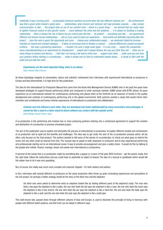 artistically it was a turning point … uncalculated chemical reactions occurred when the two different cultures met … the achievement
    was that a great artist created a great work … relationships, when sincere and nurtured, will reap priceless rewards … clear, simple
    communication is vital … the project took us out of our comfort zone – which is a great thing! … we learned that we really need
    to tighten financial control of site specific works … reach between the artist and the audience … it is based on building a trusting
    relationship … there is always the risk of failure but you cannot plan like this … be patient! … everything was late … we experienced
    different, but sincere human relationships … call us if you want to share our experience … local artists are definitely improved after this
    project … once the work is good, the opportunity will come … choose your collaborators wisely … our bartender tripled his turnover …
    maintain an honest and constant dialogue … it takes an enormous time to finalise a contract … cultural differences caused occasional
    conflicts … this was a pioneering experience … I wouldn’t do such a large scale again – it is too crazy … expect the unexpected …
    every misunderstanding is an opportunity for development … people don’t always behave the way you think they will … there are so
    many things to prepare and discuss … I feel that I am facing a tall wall to climb over … support each other … make sure you can trust
    your partners before starting a co-production … make it simple and try hard to understand people wisely … it needs to start with the
    artist and end with the artist …

        Experiences are the most important thing, there is no advice.
        Dejan Pestotnik, KIBLA, Slovenia


As these backstage snippets of conversation, advice and cathartic confessions from interviews with experienced international co-producers in
Europe and Asia demonstrate, it is high time for this publication.

The idea for the International Co-Production Manual first came from the Korea Arts Management Service (KAMS) who in the past five years have
developed strategies to support Korean performing artists and companies to enter overseas markets. KAMS joined with IETM, whose 30 years
experience as an international network for contemporary performing arts places them at the forefront as an observer of trends in the quality,
development and contexts of contemporary performing arts in the global environment. Both partners wanted a study that would inform their
members and constituents and honour diverse experiences of international co-production and collaboration.

        Cultures and arts influence each other: they are developed and made sophisticated by many encounters and exchanges. It
        cannot be like a seed in a flask raised to bloom without any contact with the outside world.
        Satoshi Miyagi, Kunauka Theatre, Japan


A co-production in the performing arts involves two or more producing partners entering into a contractual agreement to support the creation
and distribution of a production or process-orientated project.

The aim of the publication was to explore and demystify the process of international co-production, to explain different models and mechanisms
of co-production and to spell out the benefits and challenges. The idea was to get under the skin of the co-production process which, all too
often, only focuses on the final product. The authors wanted to tell some of the stories of co-production, to check out what goes on behind the
scene and see what could be learned from this. The manual was to speak to both seasoned co-producers and to less experienced performing
arts professionals starting out on an international career. It was to provide encouragement and give a reality check. It would do this by talking to
the people who initiate, finance, manage, dream and sweat over international co-productions.

It seemed at the outset that a co-production might be something like a jigsaw or a piece of flat pack IKEA furniture – get the pieces ready, find
the right tools, follow the instructions and you could hope to assemble an object of beauty. The idea of a manual or guidebook which would tell
the reader how to do it was very appealing.

But, of course, the reality was much more complex and nuanced. Happily – for both readers and authors.

In fact, interviews with several different co-producers on the same production often threw up quite contrasting experiences and perceptions of
the one project. So perhaps a better analogy would be the story of the blind men and the elephant:

        Six blind men were asked to determine what an elephant looked like by feeling different parts of the elephant’s body. The man who
        feels a leg says the elephant is like a pillar; the one who feels the tail says the elephant is like a rope; the one who feels the trunk says
        the elephant is like a tree branch; the one who feels the ear says the elephant is like a hand fan; the one who feels the belly says the
        elephant is like a wall; and the one who feels the tusk says the elephant is like a solid pipe.

This well known tale, passed down through different cultures of Asia and Europe, is used to illustrate the principle of living in harmony with
people with different belief systems, and that truth can be stated in different ways.




                                                                                                                                                   7
 