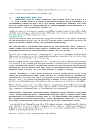 of seeing the world, philosophies and ways of living. Be prepared for the worst crisis and overcome it wisely.

* Interview in Korean by telephone. The text was transcribed and translated by M.J. Chung



#   2        : Satoshi Miyagi, Kunauka Theatre (Japan)
          The Korean director, Jung-ung Yang at Yohangza Theatre Company came to see my show, Antigone in 2004. He wanted to talk to
          me after the show and when we met, he suggested a co-production with his company. I had never met him nor seen any of his or
his company’s works. So I watched the DVDs that he gave me after the meeting and made some enquiries about Yohangza Theatre Company
through theatre colleagues who knew more about Korean theatre. All of them praised the company’s works as well as Yang’s personality. So, on
the recommendation of my friends, I decided to collaborate with Jung-ung Yang.

I heard from Yang that we might be able to get some funding from Korea as 2005 was Korea-Japan Friendship Year. However I didn’t create the
piece for that occasion. I am Japanese and have always been aware of the history of Japan in East Asia, and particularly the relationship with
Korea. I believe that awareness has influenced my work as a director.
Working internationally
I choose to work in theatre but I find that theatre has very strong language barriers compared to other art forms. In theatre, I find that people
tend to see works in their own language and, in fact, there were very few theatre pieces performed in other languages in Japan. I couldn’t bear
the fact that my works could not be seen by an audience in other countries because of the language barrier.

Unlike artists in other forms of the arts, actors seemed unable to compare their work to their international peers. It was like a ‘protective trade’:
Japanese actors were ‘protected’ by ‘the wall of Japanese language’ and it made them unable to compete with actors in other countries. This
limitation causes a certain lack of tension, underachievement and non-competition in a theatre artist’s life in Japan.

That was why I started thinking of ways to overcome the language barrier with my theatrical works and why I started to undertake international
collaborations. In terms of method, I came up with one character acted by two actors (the one ‘speaker’, and the other as a ‘mover’) so that any
actor – no matter what their mother tongue - could work together on stage.

While I was working with international actors, I started questioning what a Japanese body is. Some gestures that Europeans and Americans think
of as ‘Japanese’ can be seen in other Asian people. Many aspects of culture that are considered ‘Japanese’ are actually imported from other
countries. So I travelled in search of the roots of Japanese culture and worked with theatre people in other countries. But I found out that it is
meaningless to search for the roots of a culture. Cultures and arts influence each other: they are developed and made sophisticated by many
encounters and exchanges. It cannot be like a seed in a flask raised to bloom without any contact with the outside world.

I realised that it was meaningless to try to find the ‘originality’ or ‘uniqueness’ of great cultures, countries or regions. In other words, there was
nothing that only Japanese people could do. This was a conclusion that I reached after my exploration. However, when I saw Japanese actors
performing together with other countries’ actors, I could see the mysterious charm of foreign actors as well as the unique feature of Japanese
actors, which is not on the level of individual talent but something related to being Japanese. This discovery made me think about what is the
specific talent you could have just because you were born and lived in a certain region, apart from your own talent or learned and trained skills.

If there is such a thing, it must be ‘the body’. A body is defined by the soil, the language, the religion, the food and the climate. You cannot get
it from somewhere else. For example, a body grown up in Japan is organised to speak the Japanese language well. It is also accustomed to the
region’s conventions and beliefs (or religions) such as what is considered important and what is to be avoided.

The body differentiates actors from different countries and the ‘unfamiliarity’ in the actor’s body is perceived as attractive to the audience in other
countries. I didn’t realise this when I was working in a rehearsal room full of Japanese actors. I realised this in the process of trying to find out
what is the mysterious attraction in the foreign actors’ body and gesture. Once I learn how to watch the actors’ body, I could see that Japanese
actors also have such idiosyncratic features in their gestures. When a director or colleague actor starts to see this charm, the actor himself can
perceive that too. This makes the actor able to recognise the fundamental aim of an actor, which is to present the charms of his body.

I am currently Artistic Director of Shizuoka Performing Arts Center (SPAC). As the only public theatre in Shizuoka Prefecture, SPAC should be a
window to the world for those who live here, especially for young people. This mission leads to more international exchange programmes. In
2010 we presented work from Colombia, Korea, France and Cameroon and have held an annual international theatre festival since 2000. From
2011 it is re-launched as ‘WorldTheatreFestival under Mt. Fuji’.

* The interview was done by email in Japanese with translation organised by KAMS and M.J Chung.




70 International Co-Production Manual
 