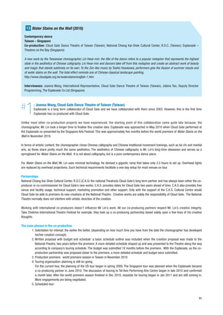 13 Water Stains on the Wall (2010)
  Contemporary dance
  Taiwan – Singapore
  Co-production: Cloud Gate Dance Theatre of Taiwan (Taiwan); National Chiang Kai-Shek Cultural Center, R.O.C. (Taiwan); Esplanade –
  Theatres on the Bay (Singapore)

  A new work by the Taiwanese choreographer, Lin Hwai-min: the title of the dance refers to a popular metaphor that represents the highest
  state in the aesthetics of Chinese calligraphy. Lin Hwai-min and dancers take off from this metaphor and create an abstract work of beauty
  and magic that stands sublimely on its own. To the Zen-like music by Toshio Hosokawa, performers give the illusion of summer clouds and
  of water stains on the wall. The total effect reminds one of Chinese classical landscape painting.
  http://www.cloudgate.org.tw/waterstains/english-1.htm

  Interviewees: Joanna Wang, International Representative, Cloud Gate Dance Theatre of Taiwan (Taiwan); Jobina Tan, Deputy Director
  Programming, The Esplanade Co Ltd (Singapore)




#  1      : Joanna Wang, Cloud Gate Dance Theatre of Taiwan (Taiwan)
          Esplanade is a long term collaborator of Cloud Gate and we have collaborated with them since 2003. However, this is the first time
          Esplanade has co-produced with Cloud Gate.

Unlike most other co-production projects we have experienced, the starting point of this collaboration came quite late because, the
choreographer, Mr. Lin took a longer time to finalise this creative idea. Esplanade was approached in May 2010 when Cloud Gate performed at
the Esplanade co-presented by the Singapore Arts Festival. This was approximately five months before the world premiere of Water Stains on the
Wall in November 2010.

In terms of artistic content, the choreographer chose Chinese calligraphy and Chinese traditional movement trainings, such as tai chi and martial
arts, as these share pretty much the same aesthetics. The aesthetics of Chinese calligraphy is Mr. Lin’s long-time obsession and serves as a
springboard for Water Stains on the Wall. It is not about calligraphy, but is a pure contemporary dance piece.

For Water Stains on the Wall, Mr. Lin uses minimal technology. He devised a gigantic ramp that takes only 3.5 hours to set up. Overhead lights
are replaced by overhead projections. Such technical requirements facilitate a one-day setup for most venues on tour.

Partnerships
National Chiang Kai-Shek Cultural Center, R.O.C.(C.K.S/ the national Theatre)is Cloud Gate’s long term partner and has always been either the co-
producer or co-commissioner for Cloud Gate’s new works. C.K.S. provides dates for Cloud Gate two years ahead of time. C.K.S also provides free
venue and facility usage, technical support, marketing promotion and other support. Only with the support of the C.K.S. Cultural Centre would
Cloud Gate be able to premiere its new creations at the National Theatre. Creative works are solely the responsibility of Cloud Gate. The National
Theatre normally does not interfere with artistic direction of the creation.

Working with international co-producers doesn’t influence Mr Lin’s work. All our co-producing partners respect Mr. Lin’s creative integrity.
Take Chekhov International Theatre Festival for example, they took up a co-producing partnership based solely upon a few lines of his creative
thoughts.

The main phases in the co-production
       1. Solicitation for interest: the earlier the better, (depending on how much time you have from the date the choreographer has developed
          his/her creation concept).
       2. Written proposal with budget and schedule: a basic schedule outline was included when the creation proposal was made to the
          National Theatre, two years before the premiere. A more detailed schedule shaped up and was presented to the Theatre along the way
          according to company’s touring schedule. The budget was submitted 18 months before the premiere. With the Esplanade, as the co-
          production partnership was proposed closer to the premiere, a more detailed schedule and budget were submitted.
       3. Production premiere: world premiere season in Taiwan in November 2010
       4. Touring organisation: planning is still on-going.
          For the current tour, the planning of the US tour began in spring 2009. The Singapore tour was planned when the Esplanade became
          a co-producing partner in June 2010. The discussion of touring to Tel Aviv Performing Arts Centre began in late 2010 and confirmed
          a month later. After the world premiere season finished in Dec 2010, requests for touring began in Jan 2011 and are still coming in.
          More engagements are being negotiated.
       5. Scheduled tour:



                                                                                                                                               71
 