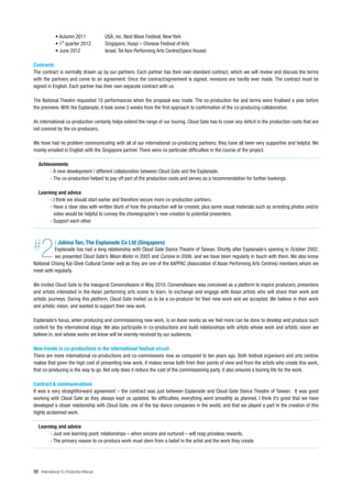 • Autumn 2011              USA, inc. Next Wave Festival, New York
             • 1st quarter 2012         Singapore, Huayi – Chinese Festival of Arts
             • June 2012                Israel, Tel Aviv Performing Arts Centre(Opera House)

Contracts
The contract is normally drawn up by our partners. Each partner has their own standard contract, which we will review and discuss the terms
with the partners and come to an agreement. Once the contract/agreement is signed, revisions are hardly ever made. The contract must be
signed in English. Each partner has their own separate contract with us.

The National Theatre requested 10 performances when the proposal was made. The co-production fee and terms were finalised a year before
the premiere. With the Esplanade, it took some 3 weeks from the first approach to confirmation of the co-producing collaboration.

An international co-production certainly helps extend the range of our touring. Cloud Gate has to cover any deficit in the production costs that are
not covered by the co-producers.

We have had no problem communicating with all of our international co-producing partners; they have all been very supportive and helpful. We
mainly emailed in English with the Singapore partner. There were no particular difficulties in the course of the project.

   Achievements
        - A new development / different collaboration between Cloud Gate and the Esplanade.
        - The co-production helped to pay off part of the production costs and serves as a recommendation for further bookings.

   Learning and advice
        - I think we should start earlier and therefore secure more co-production partners.
        - Have a clear idea with written blurb of how the production will be created, plus some visual materials such as arresting photos and/or
          video would be helpful to convey the choreographer’s new creation to potential presenters.
        - Support each other.




#   2        : Jobina Tan, The Esplanade Co Ltd (Singapore)
          Esplanade has had a long relationship with Cloud Gate Dance Theatre of Taiwan. Shortly after Esplanade’s opening in October 2002,
          we presented Cloud Gate’s Moon Water in 2003 and Cursive in 2006, and we have been regularly in touch with them. We also know
National Chiang Kai-Shek Cultural Center well as they are one of the AAPPAC (Association of Asian Performing Arts Centres) members whom we
meet with regularly.

We invited Cloud Gate to the inaugural ConversAsians in May 2010. ConversAsians was conceived as a platform to inspire producers, presenters
and artists interested in the Asian performing arts scene to learn, to exchange and engage with Asian artists who will share their work and
artistic journeys. During this platform, Cloud Gate invited us to be a co-producer for their new work and we accepted. We believe in their work
and artistic vision, and wanted to support their new work.

Esplanade’s focus, when producing and commissioning new work, is on Asian works as we feel more can be done to develop and produce such
content for the international stage. We also participate in co-productions and build relationships with artists whose work and artistic vision we
believe in, and whose works we know will be warmly received by our audiences.

New trends in co-productions in the international festival circuit
There are more international co-productions and co-commissions now as compared to ten years ago. Both festival organisers and arts centres
realise that given the high cost of presenting new work, it makes sense both from their points of view and from the artists who create this work,
that co-producing is the way to go. Not only does it reduce the cost of the commissioning party, it also ensures a touring life for the work.

Contract & communications
It was a very straightforward agreement – the contract was just between Esplanade and Cloud Gate Dance Theatre of Taiwan. It was good
working with Cloud Gate as they always kept us updated. No difficulties, everything went smoothly as planned. I think it’s great that we have
developed a closer relationship with Cloud Gate, one of the top dance companies in the world, and that we played a part in the creation of this
highly acclaimed work.

   Learning and advice
        - Just one learning point: relationships – when sincere and nurtured – will reap priceless rewards.
        - The primary reason to co-produce work must stem from a belief in the artist and the work they create.




72 International Co-Production Manual
 