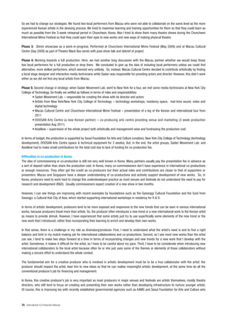 So we had to change our strategies. We found two local performers from Macau who were not able to collaborate on the same level as the more
experienced Korean artists in the devising process. We tried to maximise learning and training opportunities for them so that they could learn as
much as possible from the 3-week rehearsal period in Chuncheon, Korea. Also I tried to show them many theatre shows during the Chuncheon
International Mime Festival so that they could open their eyes to new works and new ways of making physical theatre.

Phase 3: 30min showcase as a work-in-progress. Performed at Chuncheon International Mime Festival (May 2009) and at Macau Cultural
Centre (Sep 2009) as part of Theatre Black Box series with post-show talk and debrief of project.

Phase 4: Working towards a full production. Here, we had another long discussion with the Macau partner whether we would keep those
two local performers for a full production or drop them. We concluded to give up the idea of including local performers unless we could find
alternative, more skilled performers, which seemed very unlikely. So, instead, Macau Cultural Centre decided to contribute artistically by finding
a local stage designer and interactive media technicians while Sadari was responsible for providing actors and director. However, this didn’t work
either as we did not find any local artists from Macau.

Phase 5: Second change in strategy: when Sadari Movement Lab. went to New York for a tour, we met some media technicians at New York City
College of Technology. So finally we settled as follows in terms of roles and responsibilities:
        • Sadari Movement Lab. – responsible for creating the show with its director and actors
        • Artists from New York/New York City College of Technology – technology workshops, residency space, real-time sound, video and
           digital technology
        • Macau Cultural Centre and Chuncheon International Mime Festival – presentation of a leg of the Korean and international tour from
           2011
        • DOOSAN Arts Centre (a new Korean partner) – co-producing arts centre providing venue and marketing (3 week production
           presentation Aug 2011)
        • AsiaNow – supervision of the whole project both artistically and management-wise and fundraising the production cost

In terms of budget, the production is supported by Seoul Foundation for Arts and Culture (creation), New York City College of Technology (technology
development), DOOSAN Arts Centre (space & technical equipment for 3 weeks). But, in the end, the artist groups, Sadari Movement Lab. and
AsiaNow had to make small contributions for the total cost due to lack of funding for co-production fee.

Difficulties in co-production in Korea
The idea of commissioning or co-production is still not very well known in Korea. Many partners usually pay the presentation fee in advance as
a sort of deposit rather than share the production cost. In Korea, many co-commissioners don’t have experience in international co-productions
or enough resources. They often get the credit as co-producers but their actual roles and contributions are closer to that of supporters or
presenters. Macau and Singapore have a deeper understanding of co-productions and actively support development of new works. So, in
Korea, producers need to work hard to change this underdeveloped practice as most venues and festivals do not understand the need to pay for
research and development (R&D). Usually commissioners expect creation of a new show in two months.

However, I can see things are improving with recent examples by foundations such as the Gyeonggi Cultural Foundation and the fund from
Gwangju: a Cultural Hub City of Asia, which started supporting international workshops in residency for R & D.

In terms of artistic development, producers tend to be more exposed and responsive to the new trends that can be seen in various international
works, because producers travel more than artists. So, the producer often introduces a new trend or a new international work to the Korean artist
as means to provide stimuli. However, I have experienced that some artists just try to use superficially some elements of the new trend or the
new work that I introduced, rather than incorporating their learning to enrich and develop their own works.

In that sense, there is a challenge in my role as dramaturg/producer. First, I need to understand what the artist’s need is and to find a right
balance and limit in my match-making job for international collaborations and co-productions. Second, as I see more new works than the artist
can see, I tend to make two steps forward at a time in terms of incorporating changes and new trends for a new work that I develop with the
artist. Sometimes, it makes it difficult for the artist, so I have to be careful about my pace. Third, I have to be considerate when introducing new
international collaborators to the local artist because often he or she just uses some of the themes or elements of those collaborators without
making a sincere effort to understand the whole context.

The fundamental aim for a creative producer who is involved in artistic development must be to be a true collaborator with the artist: the
producer should respect the artist, lead him to new ideas so that he can realise meaningful artistic development, at the same time do all the
conventional producer’s job for financing and management.

In Korea, this creative producer’s job is very important as most producers in major venues and festivals are artists themselves, mostly theatre
directors, who still tend to focus on creating and presenting their own works rather than developing infrastructure to nurture younger artists.
Of course, this is improving too with recently established governmental agencies such as KAMS and Seoul Foundation for Arts and Culture who



74 International Co-Production Manual
 