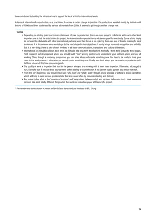 have contributed to building the infrastructure to support the local artists for international works.

In terms of international co-production, as a practitioner, I can see a certain change in practice. Co-productions were led mostly by festivals until
the end of 1990s and then accelerated by various art markets from 2000s. It seems to go through another change now.

  Advice
       • Depending on starting point and mission statement of your co-production, there are many ways to collaborate with each other. Most
         important one is that the artist drives the project. An international co-production is not always good for everybody. Some artists simply
         do not want to collaborate with other international partners when their focus is on exploring their own way of theatre making for local
         audiences. It is for someone who wants to go to the next step with clear objectives. It surely brings increased recognition and visibility.
         But, it is very tiring; there is a lot of work involved in all those communications, translations and cultural differences.
       • International co-production always takes time, so it should be a long term development. Normally, I think there should be three stages.
         First, research and development where you should build “trust” among partners and understand your partner’s vision and way of
         working. Then, through a residency programme, you can share ideas and create something new. You have to be ready to break your
         rules in the work process – otherwise you cannot create something new. Finally, as a third stage, you can create co-production with
         full time rehearsal. It is time-consuming work.
       • The quality of work is important but trust in the person who you are working with is even more important. Otherwise, all you get is
         hurt. So make sure if you can trust your partners before starting a co-production. If you cannot trust a partner, you should not start.
       • From the very beginning, you should make sure ‘who I am’ and ‘what I want’ through a long process of getting to know each other,
         which will help to avoid serious problems later that are caused often by misunderstanding and distrust.
       • And make it clear what is the ‘meaning of success’ and ‘expectation’ between artists and partners before you start. I have seen some
         partners talk about totally different things when they write an evaluation paper at the end of a project.

* The interview was done in Korean in person and the text was transcribed and translated by M.J. Chung




                                                                                                                                                  75
 