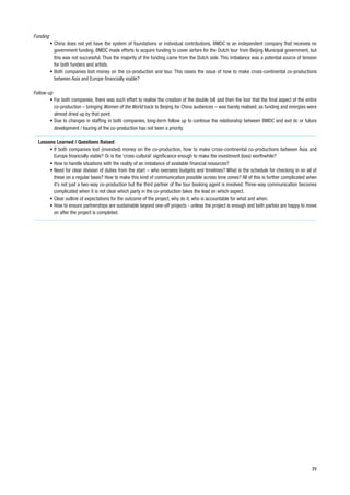 Funding
          • China does not yet have the system of foundations or individual contributions. BMDC is an independent company that receives no
            government funding. BMDC made efforts to acquire funding to cover airfare for the Dutch tour from Beijing Municipal government, but
            this was not successful. Thus the majority of the funding came from the Dutch side. This imbalance was a potential source of tension
            for both funders and artists.
          • Both companies lost money on the co-production and tour. This raises the issue of how to make cross-continental co-productions
            between Asia and Europe financially viable?

Follow-up
        • For both companies, there was such effort to realise the creation of the double bill and then the tour that the final aspect of the entire
          co-production – bringing Women of the World back to Beijing for China audiences – was barely realised, as funding and energies were
          almost dried up by that point.
        • Due to changes in staffing in both companies, long-term follow up to continue the relationship between BMDC and avd dc or future
          development / touring of the co-production has not been a priority.

  Lessons Learned / Questions Raised
       • If both companies lost (invested) money on the co-production, how to make cross-continental co-productions between Asia and
         Europe financially viable? Or is the ‘cross-cultural’ significance enough to make the investment (loss) worthwhile?
       • How to handle situations with the reality of an imbalance of available financial resources?
       • Need for clear division of duties from the start – who oversees budgets and timelines? What is the schedule for checking in on all of
         these on a regular basis? How to make this kind of communication possible across time zones? All of this is further complicated when
         it’s not just a two-way co-production but the third partner of the tour booking agent is involved. Three-way communication becomes
         complicated when it is not clear which party in the co-production takes the lead on which aspect.
       • Clear outline of expectations for the outcome of the project, why do it, who is accountable for what and when.
       • How to ensure partnerships are sustainable beyond one-off projects - unless the project is enough and both parties are happy to move
         on after the project is completed.




                                                                                                                                                 77
 
