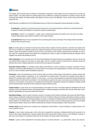 1 Glossary

The language used to describe roles and activities in international co-production is rather slippery and apt to change from one country and
region to another. Even where partners are speaking English, there are differences in language use between the countries of Europe, Asia and
in Australia & New Zealand. The authors present a short glossary of terms as used in this publication. They are not set in stone and are liable to
change with time.

Several definitions are adapted from the 2010 Mad Bastards study by Jo Porter for the Independent Producers Association in Australia.


    Co-production: a production in the performing arts that involves two or more producing partners entering into a contractual agreement
    to support the creation and distribution of a production or process-orientated project

    Co-producer: a partner in a co-production – usually a venue or festival that presents the production but it may also be an artistic
    company, booking agent, project network consortium or other cultural institution.

    Co-production tour: the tour of the co-production to the co-producing partner venues and festivals. This normally precedes international
    touring to other non-partner venues.



Agent: (or booking agent) an individual or business that promotes artistic companies and their productions, and books and organises their
tours. Acts as a middle man to negotiate contracts, fees, organises the logistics of touring and takes a fee/commission for services. The role and
position of agents varies between countries and across art forms. Some agents are also involved in programming and production and may, in
some cases, be co-production partners. Some agents act as a gateway into a country, or region, for foreign performing arts companies, and are
engaged as the interface with festivals and venues.

Artist management: a term commonly used in the music field, particularly with classical musicians and ensembles as well as in the pop and
rock industry. Artists managers are also known as concert agents. They act on behalf of artists and promote them to presenters (venues and
festivals), book concerts, negotiate programmes, contracts and fees and organise touring logistics.

Associated outreach activity: e.g. workshops, master classes, talks offered by an artist or company to accompany a production. They are
designed for creativity and skills development, and to raise interest in the production from potential audience members. They may be promoted
as part of a venue or festival’s audience development programme.

Commission: a work in the performing arts (or other art forms) made by an artist or artistic company at the request of a presenter, another artist
or company, a creative producer or programmer (i.e. the ‘commissioner’) for a specific context. The content of a commission may be partly pre-
defined to fit a thematic project, season or festival; or it may be open – a new work whose parameters are determined through discussion and
negotiation between the artist and the commissioner. A fee and timetable are agreed at the outset. A commission may be initiated by more than
one party (a ‘co-commission’). It may also be a co-production with several partners contributing to production and distribution, although normally
just one producer/presenter would take the lead in guiding the creative production process.

Creative Producer: a person whose role is focused particularly on the creation of the work. This creative support and development role can be
equivalent to that of a dramaturg and involve ‘accompanying the artist’ or initiating and guiding a commission. But it may also include other ‘normal’
producer responsibilities such as business aspects (see Producer).

Intercultural dialogue: a series of specific encounters, anchored in real space and time between individuals and/or groups with different ethnic,
cultural, religious, and linguistic backgrounds and heritage, with the aim of exploring, testing and increasing understanding, awareness, empathy,
and respect. The ultimate purpose of Intercultural Dialogue is to create a co-operative and willing environment for overcoming political and social
tensions (definition: The Rainbow Paper – Platform for Intercultural Europe). A priority in many EU funding programmes and for some European
national cultural institutes, research by the Platform indicates that the concept of intercultural dialogue is often misunderstood.

Premiere season: the first season when a production tours. Following the ‘world premiere’, it may be marketed as a national premiere in the
various countries it tours to.

Presenter: a venue, festival, booking agent or other entity that is responsible for presenting a developed performing arts production to an
audience. Role involves negotiating fees, marketing, dealing with technical requirements, ticketing, press etc. In this publication, ‘presenter’ is
also used to cover all types of co-production partners who are not involved in the actual creation of the production.

Producer: a person or entity responsible for the business aspects of an artistic production – e.g. administration, finance, law, insurance,



                                                                                                                                                   79
 