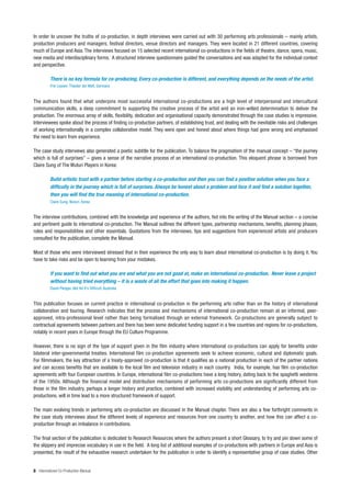 In order to uncover the truths of co-production, in depth interviews were carried out with 30 performing arts professionals – mainly artists,
production producers and managers, festival directors, venue directors and managers. They were located in 21 different countries, covering
much of Europe and Asia. The interviews focused on 15 selected recent international co-productions in the fields of theatre, dance, opera, music,
new media and interdisciplinary forms. A structured interview questionnaire guided the conversations and was adapted for the individual context
and perspective.

          There is no key formula for co-producing. Every co-production is different, and everything depends on the needs of the artist.
          Frie Leysen, Theater der Welt, Germany


The authors found that what underpins most successful international co-productions are a high level of interpersonal and intercultural
communication skills, a deep commitment to supporting the creative process of the artist and an iron-willed determination to deliver the
production. The enormous array of skills, flexibility, dedication and organisational capacity demonstrated through the case studies is impressive.
Interviewees spoke about the process of finding co-production partners, of establishing trust, and dealing with the inevitable risks and challenges
of working internationally in a complex collaborative model. They were open and honest about where things had gone wrong and emphasised
the need to learn from experience.

The case study interviews also generated a poetic subtitle for the publication. To balance the pragmatism of the manual concept – “the journey
which is full of surprises” – gives a sense of the narrative process of an international co-production. This eloquent phrase is borrowed from
Claire Sung of The Wuturi Players in Korea:

          Build artistic trust with a partner before starting a co-production and then you can find a positive solution when you face a
          difficulty in the journey which is full of surprises. Always be honest about a problem and face it and find a solution together,
          then you will find the true meaning of international co-production.
          Claire Sung, Wuturi, Korea


The interview contributions, combined with the knowledge and experience of the authors, fed into the writing of the Manual section – a concise
and pertinent guide to international co-production. The Manual outlines the different types, partnership mechanisms, benefits, planning phases,
roles and responsibilities and other essentials. Quotations from the interviews, tips and suggestions from experienced artists and producers
consulted for the publication, complete the Manual.

Most of those who were interviewed stressed that in their experience the only way to learn about international co-production is by doing it. You
have to take risks and be open to learning from your mistakes.

          If you want to find out what you are and what you are not good at, make an international co-production. Never leave a project
          without having tried everything – it is a waste of all the effort that goes into making it happen.
          David Pledger, Not Yet It’s Difficult, Australia


This publication focuses on current practice in international co-production in the performing arts rather than on the history of international
collaboration and touring. Research indicates that the process and mechanisms of international co-production remain at an informal, peer-
approved, intra-professional level rather than being formalised through an external framework. Co-productions are generally subject to
contractual agreements between partners and there has been some dedicated funding support in a few countries and regions for co-productions,
notably in recent years in Europe through the EU Culture Programme.

However, there is no sign of the type of support given in the film industry where international co-productions can apply for benefits under
bilateral inter-governmental treaties. International film co-production agreements seek to achieve economic, cultural and diplomatic goals.
For filmmakers, the key attraction of a treaty-approved co-production is that it qualifies as a national production in each of the partner nations
and can access benefits that are available to the local film and television industry in each country. India, for example, has film co-production
agreements with four European countries. In Europe, international film co-productions have a long history, dating back to the spaghetti westerns
of the 1950s. Although the financial model and distribution mechanisms of performing arts co-productions are significantly different from
those in the film industry, perhaps a longer history and practice, combined with increased visibility and understanding of performing arts co-
productions, will in time lead to a more structured framework of support.

The main evolving trends in performing arts co-production are discussed in the Manual chapter. There are also a few forthright comments in
the case study interviews about the different levels of experience and resources from one country to another, and how this can affect a co-
production through an imbalance in contributions.

The final section of the publication is dedicated to Research Resources where the authors present a short Glossary, to try and pin down some of
the slippery and imprecise vocabulary in use in the field. A long list of additional examples of co-productions with partners in Europe and Asia is
presented, the result of the exhaustive research undertaken for the publication in order to identify a representative group of case studies. Other


8 International Co-Production Manual
 
