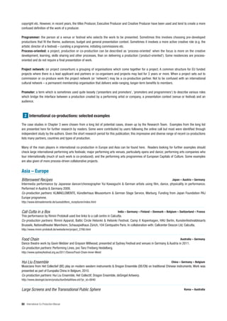 copyright etc. However, in recent years, the titles Producer, Executive Producer and Creative Producer have been used and tend to create a more
confused definition of the work of a producer.

Programmer: the person at a venue or festival who selects the work to be presented. Sometimes this involves choosing pre-developed
productions that fit the theme, audiences, budget and general presentation context. Sometimes it involves a more active creative role (e.g. the
artistic director of a festival) – curating a programme, initiating commissions etc.
Process-oriented: a project, production or co-production can be described as ‘process-oriented’ when the focus is more on the creative
development, learning, skills sharing and other processes, than on delivering a production (‘product-oriented’). Some residencies are process-
oriented and do not require a final presentation of work.

Project network: (or project consortium) a grouping of organisations which come together for a project. A common structure for EU funded
projects where there is a lead applicant and partners or co-organisers and projects may last for 3 years or more. When a project sets out to
commission or co-produce work the project network (or ‘network’) may be a co-production partner. Not to be confused with an international
cultural network – a permanent membership organisation that delivers wide-ranging, longer-term benefits to members.

Promoter: a term which is sometimes used quite loosely (‘presenters and promoters’, ‘promoters and programmers’) to describe various roles
which bridge the interface between a production created by a performing artist or company, a presentation context (venue or festival) and an
audience.



  2 International co-productions: selected examples

The case studies in Chapter 3 were chosen from a long list of potential cases, drawn up by the Research Team. Examples from the long list
are presented here for further research by readers. Some were contributed by users following the online call but most were identified through
independent study by the authors. Given the short research period for this publication, this impressive and diverse range of recent co-productions
lists many partners, countries and types of production.

Many of the main players in international co-production in Europe and Asia can be found here. Readers looking for further examples should
check large international performing arts festivals; major performing arts venues, particularly opera and dance; performing arts companies who
tour internationally (much of such work is co-produced); and the performing arts programmes of European Capitals of Culture. Some examples
are also given of more process-driven collaborative projects.


Asia – Europe
Bittersweet Recipes                                                                                                    Japan – Austria – Germany
Intermedia performance by Japanese dancer/choreographer Yui Kawaguchi & German artists using film, dance, physicality in performance.
Performed in Austria & Germany 2009.
Co-production partners: KLIMAELEMENTE, Künstlerhaus Mousonturm & German Stage Service, Marburg. Funding from Japan Foundation PAJ
Europe programme.
http://www.klimaelemente.de/suessbittere_rezepturen/index.html


Call Cutta in a Box                                                         India – Germany – Finland – Denmark – Belgium – Switzerland – France
This performance by Rimini Protokoll used live links to a call centre in Calcutta.
Co-production partners: Rimini Apparat, Baltic Circle Helsinki & Helsinki Festival, Camp X Kopenhagen, HAU Berlin, Kunstenfestivaldesarts
Brussels, Nationaltheater Mannheim, Schauspielhaus Zürich, 104 Centquatre Paris. In collaboration with: Callcenter Descon Ltd, Calcutta.
http://www.rimini-protokoll.de/website/en/project_2766.html


Food Chain                                                                                                                    Australia – Germany
Dance theatre work by Gavin Webber and Grayson Millwood, presented at Sydney Festival and venues in Germany & Austria in 2011.
Co-production partners: Performing Lines, pvc Tanz Freiberg Heidelberg.
http://www.sydneyfestival.org.au/2011/Dance/Food-Chain-Inner-West/


Hui Liu Ensemble                                                                                                       China – Germany – Belgium
Musicians from Het Collectief (BE) play on modern western instruments & Dragon Ensemble (DE/CN) on traditional Chinese instruments. Work was
presented as part of Europalia China in Belgium, 2010.
Co-production partners: Hui Liu Ensemble, Het Collectif, Dragon Ensemble, deSingel Antwerp.
http://www.desingel.be/en/productionDetailView.orb?pr_id=8840


Large Screens and the Transnational Public Sphere                                                                                Korea – Australia



80 International Co-Production Manual
 