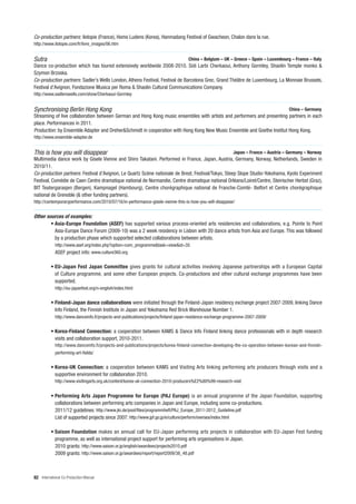 Co-production partners: ilotopie (France), Homo Ludens (Korea), Hanmadang Festival of Gwacheon, Chalon dans la rue.
http://www.ilotopie.com/fr/livre_images/06.htm


Sutra                                                                             China – Belgium – UK – Greece – Spain – Luxembourg – France – Italy
Dance co-production which has toured extensively worldwide 2008-2010. Sidi Larbi Cherkaoui, Anthony Gormley, Shaolin Temple monks &
Szymon Brzoska.
Co-production partners: Sadler’s Wells London, Athens Festival, Festival de Barcelona Grec, Grand Théâtre de Luxembourg, La Monnaie Brussels,
Festival d’Avignon, Fondazione Musica per Roma & Shaolin Cultural Communications Company.
http://www.sadlerswells.com/show/Cherkaoui-Gormley


Synchronising Berlin Hong Kong                                                                                                       China – Germany
Streaming of live collaboration between German and Hong Kong music ensembles with artists and performers and presenting partners in each
place. Performances in 2011.
Production: by Ensemble Adapter and Dreher&Schmidt in cooperation with Hong Kong New Music Ensemble and Goethe Institut Hong Kong.
http://www.ensemble-adapter.de


This is how you will disappear                                                                            Japan – France – Austria – Germany – Norway
Multimedia dance work by Gisele Vienne and Shiro Takatani. Performed in France, Japan, Austria, Germany, Norway, Netherlands, Sweden in
2010/11.
Co-production partners: Festival d’Avignon, Le Quartz Scène nationale de Brest, Festival/Tokyo, Steep Slope Studio-Yokohama, Kyoto Experiment
Festival, Comédie de Caen Centre dramatique national de Normandie, Centre dramatique national Orléans/Loiret/Centre, Steirischer Herbst (Graz),
BIT Teatergarasjen (Bergen), Kampnagel (Hambourg), Centre chorégraphique national de Franche-Comté- Belfort et Centre chorégraphique
national de Grenoble (& other funding partners).
http://contemporaryperformance.com/2010/07/16/in-performance-gisele-vienne-this-is-how-you-will-disappear/


Other sources of examples:
        • Asia-Europe Foundation (ASEF) has supported various process-oriented arts residencies and collaborations, e.g. Pointe to Point
          Asia-Europe Dance Forum (2009-10) was a 2 week residency in Lisbon with 20 dance artists from Asia and Europe. This was followed
          by a production phase which supported selected collaborations between artists.
            http://www.asef.org/index.php?option=com_programme&task=view&id=35
            ASEF project info: www.culture360.org

          • EU-Japan Fest Japan Committee gives grants for cultural activities involving Japanese partnerships with a European Capital
            of Culture programme, and some other European projects. Co-productions and other cultural exchange programmes have been
            supported.
            http://eu-japanfest.org/n-english/index.html


          • Finland-Japan dance collaborations were initiated through the Finland-Japan residency exchange project 2007-2009, linking Dance
            Info Finland, the Finnish Institute in Japan and Yokohama Red Brick Warehouse Number 1.
            http://www.danceinfo.fi/projects-and-publications/projects/finland-japan-residence-exchange-programme-2007-2009/


          • Korea-Finland Connection: a cooperation between KAMS & Dance Info Finland linking dance professionals with in depth research
            visits and collaboration support, 2010-2011.
            http://www.danceinfo.fi/projects-and-publications/projects/korea-finland-connection-developing-the-co-operation-between-korean-and-finnish-
            performing-art-fields/


          • Korea-UK Connection: a cooperation between KAMS and Visiting Arts linking performing arts producers through visits and a
            supportive environment for collaboration 2010.
            http://www.visitingarts.org.uk/content/korea-uk-connection-2010-producers%E2%80%99-research-visit


          • Performing Arts Japan Programme for Europe (PAJ Europe) is an annual programme of the Japan Foundation, supporting
            collaborations between performing arts companies in Japan and Europe, including some co-productions.
            2011/12 guidelines: http://www.jki.de/pool/files/programmheft/PAJ_Europe_2011-2012_Guideline.pdf
            List of supported projects since 2007: http://www.jpf.go.jp/e/culture/perform/oversea/index.html

          • Saison Foundation makes an annual call for EU-Japan performing arts projects in collaboration with EU-Japan Fest funding
            programme, as well as international project support for performing arts organisations in Japan.
            2010 grants: http://www.saison.or.jp/english/awardees/projects2010.pdf
            2009 grants: http://www.saison.or.jp/awardees/report/report2009/38_48.pdf



82 International Co-Production Manual
 