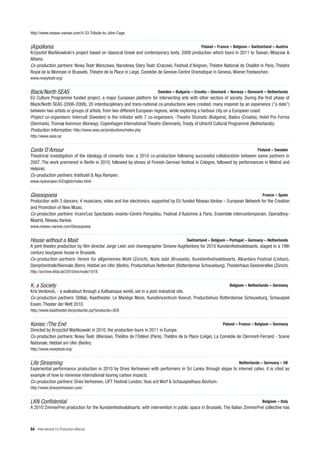 http://www.reseau-varese.com/4-33-Tribute-to-John-Cage


(A)pollonia                                                                                    Poland – France – Belgium – Switzerland – Austria
Krzysztof Warlikowkski’s project based on classical Greek and contemporary texts. 2009 production which tours in 2011 to Taiwan, Moscow &
Athens.
Co-production partners: Nowy Teatr Warszawa, Narodowy Stary Teatr (Cracow), Festival d’Avignon, Théatre National de Chaillot in Paris, Théatre
Royal de la Monnaie in Brussels, Théatre de la Place in Liege, Comédie de Geneve-Centre Dramatique in Geneva, Wiener Festwochen.
www.nowyteatr.org/


Black/North SEAS                                                       Sweden – Bulgaria – Croatia – Denmark – Norway – Denmark – Netherlands
EU Culture Programme funded project, a major European platform for intersecting arts with other sectors of society. During the first phase of
Black/North SEAS (2006-2008), 20 interdisciplinary and trans-national co-productions were created, many inspired by an experience (”a date”)
between two artists or groups of artists, from two different European regions, while exploring a harbour city on a European coast.
Project co-organisers: Intercult (Sweden) is the initiator with 7 co-organisers -Theatre Sfumato (Bulgaria), Badco (Croatia), Hotel Pro Forma
(Denmark), Tromsø Kommun (Norway), Copenhagen International Theatre (Denmark), Treaty of Utrecht Cultural Programme (Netherlands).
Production information: http://www.seas.se/productions/index.php
http://www.seas.se


Conte D’Amour                                                                                                                  Finland – Sweden
Theatrical investigation of the ideology of romantic love: a 2010 co-production following successful collaboration between same partners in
2007. The work premiered in Berlin in 2010, followed by shows at Finnish-German festival in Cologne, followed by performances in Malmö and
Helsinki.
Co-production partners: Institutet & Nya Rampen.
www.nyarampen.fi/English/index.html


Glossopoeia                                                                                                                      France – Spain
Production with 3 dancers, 4 musicians, video and live electronics, supported by EU funded Réseau Varèse – European Network for the Creation
and Promotion of New Music.
Co-production partners: Ircam/Les Spectacles vivants–Centre Pompidou, Festival d’Automne à Paris, Ensemble intercontemporain, Operadhoy-
Madrid, Réseau Varèse.
www.reseau-varese.com/Glossopoeia


House without a Maid                                                                   Switzerland – Belgium – Portugal – Germany – Netherlands
A joint theatre production by film director Jorge León and choreographer Simone Aughterlony for 2010 Kunstenfestivaldesarts, staged in a 19th
century bourgeois house in Brussels.
Co-production partners: Verein für allgemeines Wohl (Zürich), Niels asbl (Brussels), Kunstenfestivaldesarts, Alkantara Festival (Lisbon),
Dampfzentrale/Biennale (Bern), Hebbel am Ufer (Berlin), Productiehuis Rotterdam (Rotterdamse Schouwburg), Theaterhaus Gessnerallee (Zürich).
http://archive.kfda.be/2010/en/node/1018


K, a Society                                                                                                   Belgium – Netherlands – Germany
Kris Verdonck, - a walkabout through a Kafkaesque world, set in a post-industrial site.
Co-production partners: Stillab, Kaaitheater, Le Manège Mons, Kunstencentrum Vooruit, Productiehuis Rotterdamse Schouwburg, Schauspiel
Essen, Theater der Welt 2010.
http://www.kaaitheater.be/productie.jsp?productie=828


Koniec /The End                                                                                            Poland – France – Belgium – Germany
Directed by Krzysztof Warlikowski in 2010, the production tours in 2011 in Europe.
Co-production partners: Nowy Teatr (Warsaw), Théâtre de l’Odéon (Paris), Théâtre de la Place (Liège), La Comédie de Clermont-Ferrand - Scene
Nationale, Hebbel am Ufer (Berlin).
http://www.nowyteatr.org/


Life Streaming                                                                                                      Netherlands – Germany – UK
Experiential performance production in 2010 by Dries Verhoeven with performers in Sri Lanka through skype to internet cafes, it is cited as
example of how to minimise international touring carbon impacts.
Co-production partners: Dries Verhoeven, LIFT Festival London, Huis a/d Werf & Schauspielhaus Bochum.
http://www.driesverhoeven.com/


LKN Confidential                                                                                                                 Belgium – Italy
A 2010 ZimmerFrei production for the Kunstenfestivaldesarts, with intervention in public space in Brussels. The Italian ZimmerFrei collective has



84 International Co-Production Manual
 