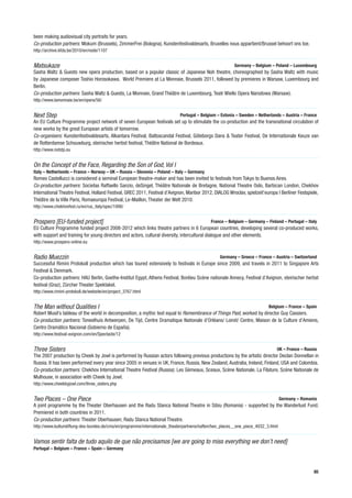 been making audiovisual city portraits for years.
Co-production partners: Mokum (Brussels), ZimmerFrei (Bologna), Kunstenfestivaldesarts, Bruxelles nous appartient/Brussel behoort ons toe.
http://archive.kfda.be/2010/en/node/1107


Matsukaze                                                                                                Germany – Belgium – Poland – Luxembourg
Sasha Waltz & Guests new opera production, based on a popular classic of Japanese Noh theatre, choreographed by Sasha Waltz with music
by Japanese composer Toshio Horosokawa. World Premiere at La Monnaie, Brussels 2011, followed by premieres in Warsaw, Luxembourg and
Berlin.
Co-production partners: Sasha Waltz & Guests, La Monnaie, Grand Théâtre de Luxembourg, Teatr Wielki Opera Narodowa (Warsaw).
http://www.lamonnaie.be/en/opera/56/


Next Step                                                                    Portugal – Belgium – Estonia – Sweden – Netherlands – Austria – France
An EU Culture Programme project network of seven European festivals set up to stimulate the co-production and the transnational circulation of
new works by the great European artists of tomorrow.
Co-organisers: Kunstenfestivaldesarts, Alkantara Festival, Baltoscandal Festival, Göteborgs Dans & Teater Festival, De Internationale Keuze van
de Rotterdamse Schouwburg, steirischer herbst festival, Théâtre National de Bordeaux.
http://www.nxtstp.eu


On the Concept of the Face, Regarding the Son of God, Vol I
Italy – Netherlands – France – Norway – UK – Russia – Slovenia – Poland – Italy – Germany
Romeo Castellucci is considered a seminal European theatre-maker and has been invited to festivals from Tokyo to Buenos Aires.
Co-production partners: Socìetas Raffaello Sanzio, deSingel, Théâtre Nationale de Bretagne, National Theatre Oslo, Barbican London, Chekhov
International Theatre Festival, Holland Festival, GREC 2011, Festival d’Avignon, Maribor 2012, DIALOG Wroclav, spielzeit’europa I Berliner Festspiele,
Théâtre de la Ville Paris, Romaeuropa Festival, Le-Maillon, Theater der Welt 2010.
http://www.chekhovfest.ru/en/rus_italy/spec/1006/


Prospero [EU-funded project]                                                                 France – Belgium – Germany – Finland – Portugal – Italy
EU Culture Programme funded project 2008-2012 which links theatre partners in 6 European countries, developing several co-produced works,
with support and training for young directors and actors, cultural diversity, intercultural dialogue and other elements.
http://www.prospero-online.eu


Radio Muezzin                                                                                     Germany – Greece – France – Austria – Switzerland
Successful Rimini Protokoll production which has toured extensively to festivals in Europe since 2009, and travels in 2011 to Singapore Arts
Festival & Denmark.
Co-production partners: HAU Berlin, Goethe-Institut Egypt, Athens Festival, Bonlieu Scène nationale Annecy, Festival d’Avignon, steirischer herbst
festival (Graz), Zürcher Theater Spektakel.
http://www.rimini-protokoll.de/website/en/project_3767.html


The Man without Qualities I                                                                                                Belgium – France – Spain
Robert Musil’s tableau of the world in decomposition, a mythic text equal to Remembrance of Things Past, worked by director Guy Cassiers.
Co-production partners: Toneelhuis Antwerpen, De Tijd, Centre Dramatique Nationale d’Orléans/ Loiret/ Centre, Maison de la Culture d’Amiens,
Centro Dramático Nacional (Gobierno de España).
http://www.festival-avignon.com/en/Spectacle/12


Three Sisters                                                                                                                   UK – France – Russia
The 2007 production by Cheek by Jowl is performed by Russian actors following previous productions by the artistic director Declan Donnellan in
Russia. It has been performed every year since 2005 in venues in UK, France, Russia, New Zealand, Australia, Ireland, Finland, USA and Colombia.
Co-production partners: Chekhov International Theatre Festival (Russia): Les Gémeaux, Sceaux, Scène Nationale, La Filature, Scène Nationale de
Mulhouse, in association with Cheek by Jowl.
http://www.cheekbyjowl.com/three_sisters.php


Two Places – One Piece                                                                                                             Germany – Romania
A joint programme by the Theater Oberhausen and the Radu Stanca National Theatre in Sibiu (Romania) - supported by the Wanderlust Fund.
Premiered in both countries in 2011.
Co-production partners: Theater Oberhausen, Radu Stanca National Theatre.
http://www.kulturstiftung-des-bundes.de/cms/en/programme/internationale_theaterpartnerschaften/two_places__one_piece_4032_3.html


Vamos sentir falta de tudo aquilo de que não precisamos [we are going to miss everything we don’t need]
Portugal – Belgium – France – Spain – Germany



                                                                                                                                                   85
 