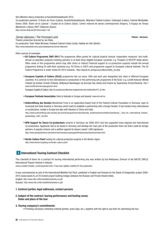 Vera Mantero dance production at Kunstenfestivaldesarts 2010.
Co-production partners: O Rumo do Fumo (Lisbon), Kunstenfestivaldesarts, Alkantara Festival (Lisbon), Culturgest (Lisbon), Festival Montpellier
Danse 2009, Teatro de la Laboral – Ciudad de la Cultura (Gijón), Centre national de danse contemporaine (Angers), O Espaço do Tempo
(Montemor-o-Novo), PACT Zollverein (Essen).
http://archive.kfda.be/2010/en/node/1126


Ziemia obiecana / The Promised Land                                                                                                 Poland – Germany
Theatre production directed by Jan Klata.
Co-production: Teatr Polski Wrocław, Festiwal Czterech Kultur (Łód ), Hebbel am Ufer (Berlin).
http://www.teatrpolski.wroc.pl/przedstawienia/ziemia-obiecana


Other sources of examples:
        • EU Culture Programme 2007-2013 The programme offers grants for cultural projects (annual ‘cooperation measures’ and multi-
          annual co-operation projects) involving partners in at least three eligible European countries: e.g. Prospero & NXTSTP listed above.
          Other areas of this programme which may offer direct or indirect financial support to co-production projects include the annual
          programme linking EU with third countries (e.g. EU-China in 2007) and programme support to European cultural festivals. The EU
          Culture Programme is under review for 2014 onwards. http://eacea.ec.europa.eu/culture/index_en.php

          • European Capitals of Culture (ECoC) programme has run since 1985 and each year designates two cities in different European
            countries. It is common to find international co-productions in the performing arts programme of the ECoC: e.g. Linz09 featured Mental
            Finland by Kristian Smeds (Finland), Bollywood Bandwagon by Anurupa Roy (India) and Empire by Superamas (France/Austria). http://
            www.linz09.at/en/kunstprogramm.html
            European Capital of Culture: http://ec.europa.eu/culture/our-programmes-and-actions/doc413_en.htm

          • European Festivals Association: links to festivals in Europe and beyond. www.efa-aef.eu

          • Kulturstiftung des Bundes Wanderlust Fund is an application-based fund of the Federal Cultural Foundation in Germany, open to
            municipal and state theatres in Germany which want to establish a partnership with a foreign theatre. It has funded many international
            co-productions, mostly in Europe but also with theatres in China and India.
            http://www.kulturstiftung-des-bundes.de/cms/en/programme/internationale_theaterpartnerschaften/wanderlust__fund_for_international_theatre_
            partnerships_3407_44.html


          • NPN Support for Dance Co-productions scheme in Germany ran 2005-2010 and has supported trans-regional and international
            co-productions. Applicants had to be based in Germany and develop the main part of the production there but there could be foreign
            partners. A popular scheme and a petition against its closure raised 1,000 signatures.
            http://www.jointadventures.net/web/en/npn/npntanz/npnsupportfordancecoproductions/index.html


          • Nordic Culture Point funding for cultural production projects in the Nordic region.
            http://www.kknord.org/lang-en/nordic-culture-point



  3 International Touring Contract Checklist

This checklist of items for a contract for touring international performing arts was written by Eva Neklyaeva, Director of the BALTIC CIRCLE
International Theatre Festival in Helsinki.
www.q-teatteri.fi/baltic_circle/eng/index.html It has been slightly modified for this publication.


It was commissioned as part of the International Mobility Fact Pack, published in English and Russian for the Seeds of Imagination project 2008-
2010 (www.seeds.fi), an EU funded project building bridges between the Russian and Finnish theatre fields.
English: http://www.rtlb.ru/file/mobilityFactsheets.en.pdf
Russian: http://www.rtlb.ru/file/mobilityFactsheets.ru.pdf

1. Contract parties, legal addresses, contact persons

2. Subject of the contract: touring performance and hosting venue.
   Dates and place of the tour

3. Touring company’s commitments:
          • Providing necessary marketing material (photos, press clips, etc.), together with the right to use them for advertising the tour



86 International Co-Production Manual
 