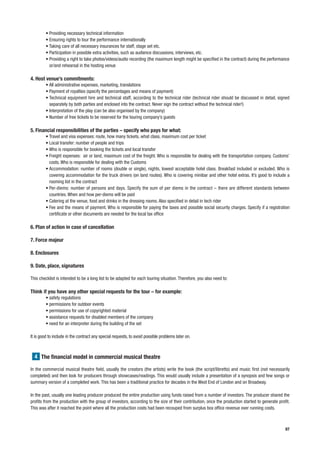 • Providing necessary technical information
         • Ensuring rights to tour the performance internationally
         • Taking care of all necessary insurances for staff, stage set etc.
         • Participation in possible extra activities, such as audience discussions, interviews, etc.
         • Providing a right to take photos/videos/audio recording (the maximum length might be specified in the contract) during the performance
           or/and rehearsal in the hosting venue

4. Host venue’s commitments:
         • All administrative expenses, marketing, translations
         • Payment of royalties (specify the percentages and means of payment)
         • Technical equipment hire and technical staff, according to the technical rider (technical rider should be discussed in detail, signed
           separately by both parties and enclosed into the contract. Never sign the contract without the technical rider!)
         • Interpretation of the play (can be also organised by the company)
         • Number of free tickets to be reserved for the touring company’s guests

5. Financial responsibilities of the parties – specify who pays for what:
         • Travel and visa expenses: route, how many tickets, what class, maximum cost per ticket
         • Local transfer: number of people and trips
         • Who is responsible for booking the tickets and local transfer
         • Freight expenses: air or land, maximum cost of the freight. Who is responsible for dealing with the transportation company. Customs’
           costs. Who is responsible for dealing with the Customs
         • Accommodation: number of rooms (double or single), nights, lowest acceptable hotel class. Breakfast included or excluded. Who is
           covering accommodation for the truck drivers (on land routes). Who is covering minibar and other hotel extras. It’s good to include a
           rooming list in the contract
         • Per-diems: number of persons and days. Specify the sum of per diems in the contract – there are different standards between
           countries. When and how per-diems will be paid
         • Catering at the venue, food and drinks in the dressing rooms. Also specified in detail in tech rider
         • Fee and the means of payment. Who is responsible for paying the taxes and possible social security charges. Specify if a registration
           certificate or other documents are needed for the local tax office

6. Plan of action in case of cancellation

7. Force majeur

8. Enclosures

9. Date, place, signatures

This checklist is intended to be a long list to be adapted for each touring situation. Therefore, you also need to:

Think if you have any other special requests for the tour – for example:
         • safety regulations
         • permissions for outdoor events
         • permissions for use of copyrighted material
         • assistance requests for disabled members of the company
         • need for an interpreter during the building of the set

It is good to include in the contract any special requests, to avoid possible problems later on.



  4 The financial model in commercial musical theatre

In the commercial musical theatre field, usually the creators (the artists) write the book (the script/libretto) and music first (not necessarily
completed) and then look for producers through showcases/readings. This would usually include a presentation of a synopsis and few songs or
summary version of a completed work. This has been a traditional practice for decades in the West End of London and on Broadway.

In the past, usually one leading producer produced the entire production using funds raised from a number of investors. The producer shared the
profits from the production with the group of investors, according to the size of their contribution, once the production started to generate profit.
This was after it reached the point where all the production costs had been recouped from surplus box office revenue over running costs.



                                                                                                                                                  87
 