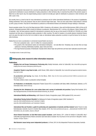 Once this first production had proved to be a success and generated quite a large amount of profit share for the investors, the leading producer
would look for distributors to secure distribution of replica productions in other territories. Also, to maximise the profits of the premiere season in
West End (or other launch city), the original leading producer would not normally give rights for distribution to producers in other territories until
after a year or two.

But recently, there is a trend to look for more international co-producers and for further international distributors in the process of capitalisation
(finding investment). That is why producers’ lists are seen to become longer these days. There are more cases where a lead producer is teamed
up with a group of writers. They look for international co-producers as international investors and distributors through readings or showcases.

Recent examples include The Lord of the Rings (premiere 2006 in Canada by a UK producer), Gone with the Wind (premiere 2008 in UK by an US
producer), Dreamgirls (premiere 2009 in Korea by US/Korea co-producers), Ghost (premiere 2011 in UK by a US producer), Doctor Zhivago (2011
in Australia). Here, the lead producers looked for international co-producers who can pay up front around 350,000 to 700,000 as an initial
investment and then plan an international replica production in other countries. The deal for investors is to provide advance investment finance
and to be given the right to be the first to be invited to make an international replica production (a priority is to get the licence for the show in
other territories).

Clearly there are more co-productions in commercial musical theatre now due to:
         • The rise in production costs – over 4 million for a musical production
         • The growth of the international market and international distribution – not only West End / Broadway now, but also there are large
           audiences in Germany, Netherlands, Australia, Japan, Korea and China
         • The huge financial successes of blockbuster musicals which attract major star performers and have been replicated around the world

* An abridged version of notes by MJ Chung



  5 Bibliography, desk research & other information resources

Publications
          Bridging Asia and Europe Contemporary Performing Arts, Katelijn Verstraete, article for Culture360, http://culture360.org/magazine/
          bridging-asia-and-europe-contemporary-performing-arts/


          Complicite Theatre’s Long Road to India, Judith Dimant, 2009, article for Culture360, http://culture360.org/magazine/complicite-theatres-
          long-road-to-india/


          Co-production and touring, Guy Cools, On-the-Move, 2004, http://on-the-move.org/library/article/13862/co-production-and-
          touring/?category=57
          This study contains a basic co-production contract template.

          Co-Productions: an introduction, Independent Theatre Council (ITC) in consultation with Bates, Wells & Braithwaite, Solicitors, an ITC
          information sheet, www.itc-arts.org/

          Greening the Arts: thinkpieces for a zero carbon future and a survey of sustainable arts practices, Tipping Point Australia, 2010,
          http://tippingpointaustralia.com/static/files/assets/dd35ab7a/Greening_the_Arts.pdf


          International Mobility and Networking, Judith Staines for Seeds of Imagination project, 2009 (updated 2010), www.seeds.fi

          International Touring Contract Checklist, Eva Neklyaeva for Seeds of Imagination project, 2009, Factsheet 10
          www.rtlb.ru/file/mobilityFactsheets.en.pdf (download in English),
          www.rtlb.ru/file/mobilityFactsheets.ru.pdf (download in Russian)


          International Visa and Taxation: a guide for performing arts organisations in Australia and New Zealand, Sophie Travers & Linda
          Sastradiprajda, Australia Council & Creative New Zealand, 2010, http://www.australiacouncil.gov.au/_ _data/assets/pdf_file/0004179672/
          international_visa_and_taxation_resource_vfinal.pdf


          Korea-Finland Connection: an East-West dance project incubator, Judith Staines, 2011, article for theApro & Culture360, http://
          culture360.org/magazine/korea-finland-connection-east-west-dance-incubator http://eng.theapro.kr/main.asp?subnum=9&pageNo=1&state=
          view&idx=191&ord=1&ordt=1


          Mad Bastards: issues facing career independent producers, Jo Porter, 2010, for the Independent Producers Association, Australia



88 International Co-Production Manual
 