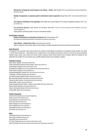 Moving Arts: managing the carbon impacts of our touring – Theatre, Julie’s Bicycle, 2010, www.juliesbicycle.com/about-jb/publications/
        moving-arts-theatre


        Mobility of Imagination: a companion guide to international cultural cooperation, Dragan Klaic, 2007, www.budobs.org/pdf/klaic-flyer.
        pdf


        The Producers: Alchemists of the Impossible, Kate Tyndall, Arts Council England & The Jerwood Charitable Foundation, 2007, www.
        the-producers.org


        Tax and Social Security, Judith Staines, On-the-Move, 2004-2007, http://on-the-move.org/library/article/13863/tax-and-social-
        security/?category=57
        A basic guide for performing artists in Europe to international taxation.

Events/other resources
        Models of international co-productions and touring, Baltic Circle seminar, 2010
        http://balticcircle.fi/type/seminars/models-of-international-co-productions-and-touring/


        Julie’s Bicycle - Industry Green Tools, www.juliesbicycle.com/ig-tools
        Tools for measuring environmental impacts of arts activities, including international touring and performing arts productions.

Desk Research
The Research Team examined a wide range of sources for examples of international co-productions in and between Europe and Asia. The results
– and the Team’s experience – demonstrate that an in depth search of the websites and production archives of most of the major international
festivals, larger venues, opera houses and certain artistic companies would reveal numerous other examples. While the schedule for this
publication did not allow for such extensive work, carefully targeted research was undertaken, including:

Festivals & Venues
Atlas Festival, Belgium www.extremeconvention.be
Aurillac International Festival of Street Theatre, France www.aurillac.net
ConversAsians, Singapore www.conversasians.com.sg
Europalia China, Belgium http://china.europalia-dev.be/europalia/home/?lang=en
Huayi Festival, Singapore www.huayifestival.com
Kunstenfestivaldesarts, Brussels http://archive.kfda.be/2010/en/home
La Monnaie | De Munt, Brussels www.lamonnaie.be
Linz 2009 European Capital of Culture, Austria www.linz09.at
New Vision Arts Festival, Hong Kong www.newvisionfestival.gov.hk
Theater der Welt, Germany www.theaterderwelt.de/en/index.php
Sadlers Wells, London www.sadlerswells.com
Seoul International Dance Festival – SiDance, Korea (2005-2010) http://sidance.org/
Sydney Festival, Australia www.sydneyfestival.org.au
Taiwan International Festival of Arts http://tifa.ntch.edu.tw
Transmediale, Berlin www.transmediale.de

Artistic Companies
Amrita Performing Arts www.amritaperformingarts.org
Cheek by Jowl www.cheekbyjowl.com
Dries Verhoeven www.driesverhoeven.com
Fai Fai http://faifai.tv/en/about.html
Kitchen Budapest www.kitchenbudapest.hu
Rimini Protokoll www.rimini-protokoll.de
Sasha Waltz & Guests www.sashawaltz.de
ZimmerFrei www.zimmerfrei.co.it

Other
Arts Network Asia www.artsnetworkasia.org
Asia Europe Foundation www.asef.org
Culture360.org www.culture360.org
EU Culture Programme http://ec.europa.eu/culture/index_en.htm
Japan Foundation: PAJ Europe www.jpf.go.jp/e/culture/perform/oversea/paj_europe.html



                                                                                                                                           89
 