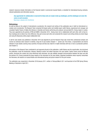 research resources include information on the financial model in commercial musical theatre, a checklist for international touring contracts,
relevant publications and information sources.

        Any opportunity for collaboration is reserved for those who are ready to take up challenges, and the challenges are never the
        same on each occasion.
        Wang Huiquin, calligraphy artist, China/Slovenia


Methodology
As well as being on the subject of international co-production, the research and writing of this publication was in itself an international co-
creation and co-production. The Research Team comprised UK-based author and mobility expert Judith Staines, experienced arts manager and
consultant Sophie Travers of Gallus Arts Advisory in Australia and Korean performing arts producer and journalist M J Chung, based in London.
They were appointed by the partners, IETM and KAMS in December 2010. Having never met or collaborated with each other, with no face-to-
face meetings and an eleven hour time difference, they got to know each other and conducted the research and writing entirely via email, Skype
and using the Basecamp online project collaboration tool.

A call for case studies was published in December 2010 (see Appendix A) and the Research Team also mined their professional contacts and
carried out extensive desk research to identify a long list of case studies (Chapter 4 - section [2]). From these, a representative and diverse
selection of case studies covering many countries of Europe and Asia was made for in depth interviews with two or more co-production partners
(see Chapter 3).

All members of the Research Team contributed to and approved all parts of the publication. Judith Staines was the overall editor; she structured
the publication, wrote the Introduction, Glossary, Research section and edited interviews into case studies. Sophie Travers wrote the Manual
section, structured the content and cross-referenced with interviews; she also skilfully managed communications between the team and with
the partners. M J Chung conducted the large majority of the interviews for the case studies, organised translations where required, transcribed
the interviews, did research on musical theatre and international touring and picture research for the print version.

The publication was researched in December 2010/January 2011, written in February/March 2011 and launched at the IETM Spring Plenary
Meeting in Stockholm in April 2011.




                                                                                                                                              9
 