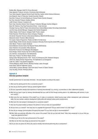 Bradley Allen, Manager, Hotel Pro Forma (Denmark)
Yessy Apprianti, Producer, formerly of Gumarang Sakti (Indonesia)
Franz Xaver Augustin, Regional Director South East Asia, Goethe-Institut (Vietnam/Indonesia)
Eeva Bergroth, Head of Production, Smeds Ensemble (Finland)
Dora Büki, Producer for Kornel Mundruczó, Cinema/Theatre Director (Hungary)
Kyu Choi, Executive Producer, AsiaNow (Korea)
Judith Dimant, Producer, Complicite (UK)
Karen Feys, Executive Director/ Bram Smeyers, Production Manager, Eastman (Belgium)
Alison M. Friedman, Ping Pong Productions (China) – email interview
Christoph Haering, Chief of Project, International Dance Festival Migros Culture Percentage (Switzerland)
Low Kee Hong, General Manager, Singapore Arts Festival (Singapore)
Chieko Hosaka, Chief Producer, Setagaya Public Theatre (Japan)
Pichet Klunchun, Pichet Klunchun Dance Company (Thailand)
Dirk Korell, Production Director & International Relations, MOOV’N AKTION (France)
Aleksandra Kosti , President, KIBLA (Slovenia)
Frie Leysen, Head of Programme, Theater der Welt 2010 (Germany)
Satoshi Miyagi, Artistic Director, Kunauka Company & Shizuoka Performing Arts Center/SPAC (Japan)
Claire Moran, Producer, Cryptic (Scotland)
Gerard Mosterd, Director, Kantor Pos Physical Theatre (Netherlands)
Dejan Pestotnik, Vice-president, KIBLA (Slovenia)
Nicole Petit, Producer & Tour Manager, KVS (Belgium)
David Pledger, Artistic Director, Not Yet It’s Difficult (Australia)
Jerry Remkes, anoukvandijk dc (The Netherlands)
Clare Sung, Producer, The Wuturi Players (Korea)
György Szabó, Managing Director, Trafó - House of Contemporary Arts, Budapest (Hungary)
Jobina Tan, Deputy Director Programming, The Esplanade Co Ltd (Singapore)
Leslie Tan, Cellist, T’ang Quartet (Singapore)
Thomas Walgrave, Artistic Director, Alkantara Festival, Lisbon (Portugal)
Huiqin Wang, Artist for Hallerstein (China)
Joanna Wang, Company Manager, Cloud Gate Dance Theatre of Taiwan (Taiwan)
Jung Ung Yang, Director, Yohangza (Korea)

Appendix B
Interview questions template

Sample questionnaire for case study interviews – this was adapted according to the project.

1. What was the starting point for this co-production project?
2. How did you find the partners? Had you worked together before?
3. Did your organisation already have experience of working internationally? (e.g. touring, co-productions or other collaborative projects)
4. What did you hope to gain by working internationally that you could not find through working alone or by collaborating with partners in your
   own country?
5. What were the main objectives of the project? (e.g. to make a co-production, extend touring range, artistic development, gain professional
   skills, find new markets, audience development, build profile with national funders and/or programmers)
6. What were the main phases in developing the co-production project?
7. How was the project divided up between the partners in terms of roles and responsibilities?
8. Did you draw up a contract? How easy was it to negotiate the agreement? Did you need to revise it at a later stage?
9. How did you manage communications throughout the project? Do you have any tips or recommendations?
10. Were there any particular difficulties in the course of the project? How did you deal with these? Were they unexpected or do you think you
    could have planned for them?
11. What do you feel are the main achievements of the project?
12. What are the three main things you learned from this project?
13. Do you have any advice for others who want to develop international performing arts co-productions?




92 International Co-Production Manual
 