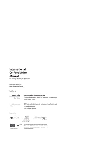 International
Co-Production
Manual
the journey which is full of surprises


First Edition: March 2011
ISBN: 978-2-9601106-0-9


Published by


                            KAMS (Korea Arts Management Service)
                            B1F, B2F Daehangno Arts Theatre, 17, Daehangno 10-gil Jongno-gu
                            Seoul 110-809, Korea


                            IETM (international network for contemporary performing arts)
                            19 Square Sainctelette
                            1000 Brussels - Belgium


Supported by




                            This project has been funded with support from the European Commission.
                            This publication reflects the views only of the author, and the Commission
                            cannot be held responsible for any use which may be made of the
                            information contained therein.
 