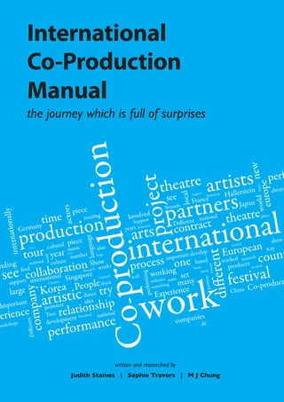 International
                     Co-Production
                     Manual
                     the journey which is full of surprises           tion


                                                                                                                                                                        new
                                                                                                                     eatre artists
                                                                                                                                                                                 perf
                                                                                                 oject
                                                                                                                  th



                                                                                                                                                                          europe
                                                                                                                                                                          Much
                                                                                                                                                                 ein                 always
                                                                                                                                                         Hallerst
                                                                                                                           s
                                                                                                                      tnerheatre
                                                                                                                          local
                                                                                                                    see
                                                                                                                               Support      Worksh
                                                                                                                                                   ops

                                                                                                                               France




                                                                                                                                                                         world
                                                                                                                   par t t
                                                                  duc

                                                                                                                   Brussels                                   Japan
                                                 actors




                                                                                                      nal
                                                          piece
            nally




                             time                              touring                     Involvoerd

                     ction
                                                                                                                                          l



                                                                                                  atio count
                                                                                                                                                                             piece
                                                                                                                                  nationa
                                                                                               pr

                                                                                                    t
                                                                                                                         ifferent
                                                                                                                       contrac
                                                                                              Supp


                 rodu
                                                                                                                       D



                                                                                              tern
                                                                                             arts
                          any
    ternatio




                                                                                                      nesia
               Germ                                                                       years Indo

                p
                                                                                            in
                                                                        e




                                                   piece                                                                                                                           show
                                                               lang uag




                                                                                                                                                          urdopeecan
                                     cultural                                                                                                                 Learned

                 r year mnuusmber also
           tou ulture
                               ic
                                                                                                                                                         Erke res ar h           way
                       Venue
  in




                                                                                                                                             fferent
                                                                                                                             develop
                                                              pro


                                                                                                                     portant
                                                   festival
                                                                           Stage


                                                                                            proceorskingone
                                                                                                 s
                                   world




                                                                                                                   im                                    wo
                                                                                                                               based
                             tionreSh works
                       nationa
                               l      ow
 nding find             c                                                                                                                                        r
                                                                                                                                                          produce Involved
   eueportciotlerlnaatbooaraingapo e
                                                                                                                                              Example




                                                                                                                                                                   ival
                                                                                                                                  Venue

  ss p n i n l S                                                                                                                                                estCo-produce
                                                                       h
                                                               Researc                                                                piece
                                                                                                            w                et
                                                                                                                                                              f
                                                                                                            ing




                                                                                                                         e s




                                                                                                     ork
                                                                            Learned          well
                                                                                                                                                 e




                                                                                                                          many
                                                                                                                     e
                                                                                                              audienc mak
                                                                                                                                          premier
                                                                                                    perform




                                  opl Creative

                      orea Pedance tr y
                                                                              think                                    g




                                                                                                    w
                                                                                                              somethin
                 K                                                                                                        nce
                          y




       rge
                               c i ea
                  arrmtieirestitiodnship                                                                        Experie                                       China
                                                                                                                                          di



     la
                    compan




                                                                                   Co-



 Impor  tant
           e pTwo rela
                       e
    ienc
pershops                              nationa
                                              l
                                                                                                                              ies
                                           rmance
                                                                   d
                                               t Presente
                                         lopmen                                                                         compan de
                            t




                                    deve
                    Differen




                                      perfo
 work




                                                                                      written and researched by
                                                        Judith Staines | Sophie Travers | M J Chung
 