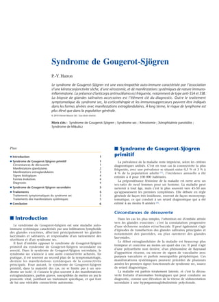 Syndrome de Gougerot-Sjögren
P.-Y. Hatron
Le syndrome de Gougerot-Sjögren est une exocrinopathie auto-immune caractérisée par l’association
d’une kératoconjonctivite sèche, d’une xérostomie, et de manifestations systémiques de nature immunoinﬂammatoire. La présence d’anticorps antinucléaires est fréquente, notamment de type anti-SSA et SSB.
La biopsie de glandes salivaires accessoires est l’élément clé du diagnostic. Outre le traitement
symptomatique du syndrome sec, la corticothérapie et les immunosuppresseurs peuvent être indiqués
dans les formes sévères avec manifestations extraglandulaires. À long terme, le risque de lymphome est
plus élevé que dans la population générale.
© 2010 Elsevier Masson SAS. Tous droits réservés.

Mots clés : Syndrome de Gougerot-Sjögren ; Syndrome sec ; Xérostomie ; Xérophtalmie parotidite ;
Syndrome de Mikulicz

Plan
¶ Introduction

1

¶ Syndrome de Gougerot-Sjögren primitif
Circonstances de découverte
Manifestations glandulaires
Manifestations extraglandulaires
Signes biologiques
Formes évolutives
Diagnostic

1
1
2
3
4
4
4

¶ Syndrome de Gougerot-Sjögren secondaire

5

¶ Traitements
Traitements symptomatiques du syndrome sec
Traitements des manifestations systémiques

5
5
5

¶ Conclusion

6

■ Introduction
Le syndrome de Gougerot-Sjögren est une maladie autoimmune systémique caractérisée par une infiltration lymphoïde
des glandes exocrines, affectant principalement les glandes
lacrymales et salivaires, et responsable d’un tarissement des
sécrétions et d’un syndrome sec.
Il faut d’emblée opposer le syndrome de Gougerot-Sjögren
primitif du syndrome de Gougerot-Sjögren secondaire ou
associé. Dans le syndrome de Gougerot-Sjögren secondaire, le
syndrome sec s’associe à une autre connectivite achevée. En
pratique, il est souvent au second plan de la symptomatologie,
derrière les manifestations systémiques de la connectivite
principale. Pour autant, le syndrome de Gougerot-Sjögren
primitif, dans la majorité des cas, ne se limite pas à un syndrome sec isolé : il s’associe le plus souvent à des manifestations
extraglandulaires, parfois graves, susceptibles de mettre en jeu le
pronostic vital, justifiant un traitement spécifique, et qui font
de lui une véritable connectivite autonome.

■ Syndrome de Gougerot-Sjögren
primitif
La prévalence de la maladie reste imprécise, selon les critères
diagnostiques utilisés. C’est en tout cas la connectivite la plus
fréquente, avec une prévalence se situant entre 0,5 % et 3 % à
4 % de la population adulte [1] , l’incidence annuelle a été
estimée à 4 pour 100 000 habitants.
La prépondérance féminine de la maladie est nette avec un
sex-ratio de neuf femmes pour un homme. La maladie peut
survenir à tout âge, mais c’est le plus souvent vers 45-50 ans
qu’apparaissent les premiers symptômes. Elle débute en règle
générale de façon très insidieuse, souvent de façon monosymptomatique, ce qui conduit à un retard diagnostique qui a été
estimé à au moins 8 années [2].

Circonstances de découverte
Dans les cas les plus simples, l’attention est d’emblée attirée
vers les glandes exocrines : c’est la constatation progressive
d’une sécheresse oculaire et/ou buccale. Il peut également s’agir
d’épisodes de tuméfaction des glandes salivaires principales et
notamment des parotides, ou plus rarement des glandes
lacrymales.
Le début extraglandulaire de la maladie est beaucoup plus
trompeur et concerne au moins un quart des cas. Il peut s’agir
d’une polyarthrite non érosive, d’un phénomène de Raynaud
d’apparition récente, ou encore de signes de vascularite avec
purpura vasculaire et parfois neuropathie périphérique. Ces
manifestations systémiques peuvent précéder de plusieurs
années les premiers signes fonctionnels de syndrome sec, source
de retard diagnostique.
La maladie est parfois totalement latente, et c’est la découverte fortuite d’anomalies biologiques qui peut conduire au
diagnostic, comme une élévation de la vitesse de sédimentation
secondaire à une hypergammaglobulinémie polyclonale.

 