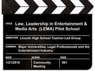 Law, Leadership in Entertainment & Media Arts  (LEMA) Pilot School   Lincoln High School Teacher-Led Group Major Universities, Legal Professionals and the Entertainment Industry 1/21/2010 Community Meeting 001 