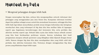 Dengan menerapkan big data, artinya kita mengumpulkan seluruh informasi dari
pelanggan yang menggunakan jasa atau bisnis kita. Kumpulan informasi tersebut
dapat kita jadikan sebagai acuan untuk kita memahami konsumen, sehingga kita bisa
lebih baik lagi dalam menyediakan produk sesuai dengan kebutuhan dan keinginan
mereka.Dari data yang terkumpul di big data kita bisa melihat fakta di lapangan
seperti apa, bagaimana kecenderungan dari konsumen kita, serta perilaku dan
aktivitas mereka seperti apa. Sebuah fakta nyata dan bukan hanya sebuah asumsi
yang kita buat berdasarkan perkiraan semata. Karena terkadang dari hasil
pengamatan ataupun sebuah quesioner yang dibagikan tidak dijawab dengan benar
100%. Namun dengan big data kita akan mendapatkan data yang lebih valid dari
perilaku dan aktivitas konsumen kita. Tentunya dengan mengguankan big data,
proses yang dilakukan dapat lebih cepat.
• Mengenal pelanggan dengan lebih baik
Manfaat Big Data
 