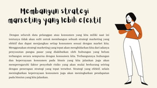 Dengan seluruh data pelanggan atau konsumen yang kita miliki saat ini
tentunya tidak akan sulit untuk membangun sebuah strategi marketing yang
efektif dan dapat menjangkau setiap konsumen sesuai dengan market kita.
Menggunakan strategi marketing yang tepat akan menghidarkan kita dari adanya
penyusutan pangsa pasar yang diakibatkan oleh hubungan yang belum
terbangun secara sempurna dengan konsumen kita. Terbangunnya hubungan
dan kepercayaan konsumen pada bisnis yang kita jalankan juga akan
memperngaruhi faktor penyebab risiko yang akan mulai berkurang seiring
dengan penerapan strategi yang tepat tersebut. Strategi yang efektif, selain
meningkatkan kepercayaan konsumen juga akan meningkatkan pendapatan
pada bisnisn yang kita jalankan.
Membangun strategi
marketing yang lebih efektif
 
