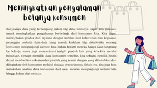 Banyaknya data yang tertampung dalam big data, tentunya dapat kita gunakan
untuk meningkatkan pengalaman berbelanja dari konsumen kita. Kita dapat
menciptakan produk dan layanan dengan melihat dari kebutuhan dan kepuasan
pelanggan melalui data-data yang masuk kedalam big data.Ketika seorang
konsumen mengunjungi website kita, bukan berarti mereka hanya akan langsung
berbelanja, namu juga mencari-cari insight produk lain yang kria-kira mereka
butuhkan. Denagn memiliki data konsumen tersebut, kita sebagai pemilik bisnis
dapat memberikan rekomendasi produk yang sesuai dengan yang dibutuhkan dan
diinginkan oleh konsumen melalui riwayat pencariannya. Selain itu, kita juga bisa
melakukan analisa data konsumen dari awal mereka mengunjungi website kita
hingga keluar dari website.
Meningkatkan pengalaman
belanja konsumen
 