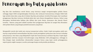 big data dan manfaatnya untuk bisnis, yang tentunya sangat menguntungkan pelaku bisnis
sehingga dapat lebih mengembangkan bisnisnya dan melayani konsumennya dengan lebih baik
lagi melalui data-data yang ada di dalam big data perusahaan tersebut.Penerapan dari manfaaat
penggunaan big data tentunya berbeda-beda dari satu bisnis denagnbisnis lainnya. Solusi yang
diterapkan berbeda-beda bahkan jika dilihat dari jenis bisnis, konsumen dan daerah bisnis
tersebut. Namun yang pasti adalah manfaat dari penggunaan big data ini sangat bisa dirasakan
oleh pelaku bisnis yang dengan jumlah konsumen yang besar.
Mengambil contoh dari salah satu starup transportasi online, Gojek. Gojek merupakan salah satu
startup yang berhasil memanfaatkan big data untuk peningkatan pelayanan dan inovasi terhadap
pelayanannya. Dari data yang didapatkah Gojek dari konsumennya melalaui big data, Gojek dapat
menegetahui aktivitas maupun kecenderungan yang dilakukan oleh pelanggannya, sehingga ia
bisa dengan tepat memberikan rekomendasi maupun bonus yang tepat untuk pelanggannya
seperti gratis ongkir maupun voucher potonagn harga untuk produk-produknya.
Penerapan Big Data pada bisnis
 