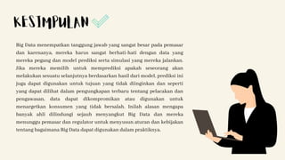 Big Data menempatkan tanggung jawab yang sangat besar pada pemasar
dan karenanya, mereka harus sangat berhati-hati dengan data yang
mereka pegang dan model prediksi serta simulasi yang mereka jalankan.
Jika mereka memilih untuk memprediksi apakah seseorang akan
melakukan sesuatu selanjutnya berdasarkan hasil dari model, prediksi ini
juga dapat digunakan untuk tujuan yang tidak diinginkan dan seperti
yang dapat dilihat dalam pengungkapan terbaru tentang pelacakan dan
pengawasan, data dapat dikompromikan atau digunakan untuk
menargetkan konsumen yang tidak bersalah. Inilah alasan mengapa
banyak ahli dilindungi sejauh menyangkut Big Data dan mereka
menunggu pemasar dan regulator untuk menyusun aturan dan kebijakan
tentang bagaimana Big Data dapat digunakan dalam praktiknya.
KESIMPULAN
 