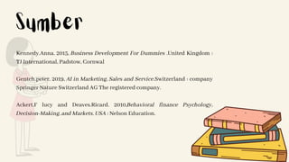 Kennedy.Anna. 2015, Business Development For Dummies .United Kingdom :
TJ International, Padstow, Cornwal
Gentch.peter. 2019, AI in Marketing, Sales and Service.Switzerland : company
Springer Nature Switzerland AG The registered company.
Ackert.F lucy and Deaves.Ricard. 2010,Behavioral finance Psychology,
Decision-Making, and Markets. USA : Nelson Education.
Sumber
 
