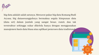big data adalah salah satunya. Menurut pakar big data Komang Budi
Aryasa, big datasesungguhnya bermakna segala himpunan data
(data set) dalam jumlah yang sangat besar, rumit, dan tak
terstruktur sehingga sukar dikelola hanya dengan menggunakan
manajemen basis data biasa atau aplikasi pemroses data tradisional.
 