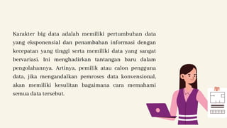 Karakter big data adalah memiliki pertumbuhan data
yang eksponensial dan penambahan informasi dengan
kecepatan yang tinggi serta memiliki data yang sangat
bervariasi. Ini menghadirkan tantangan baru dalam
pengolahannya. Artinya, pemilik atau calon pengguna
data, jika mengandalkan pemroses data konvensional,
akan memiliki kesulitan bagaimana cara memahami
semua data tersebut.
 