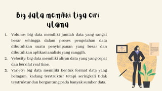 1. Volume: big data memiliki jumlah data yang sangat
besar sehingga dalam proses pengolahan data
dibutuhkan suatu penyimpanan yang besar dan
dibutuhkan aplikasi analisis yang canggih.
2. Velocity: big data memiliki aliran data yang yang cepat
dan bersifat real time.
3. Variety: big data memiliki bentuk format data yang
beragam, kadang terstruktur tetapi seringkali tidak
terstruktur dan bergantung pada banyak sumber data.
Big data memiliki tiga ciri
utama
 