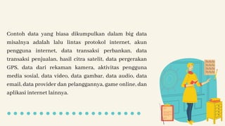 Contoh data yang biasa dikumpulkan dalam big data
misalnya adalah lalu lintas protokol internet, akun
pengguna internet, data transaksi perbankan, data
transaksi penjualan, hasil citra satelit, data pergerakan
GPS, data dari rekaman kamera, aktivitas pengguna
media sosial, data video, data gambar, data audio, data
email, data provider dan pelanggannya, game online, dan
aplikasi internet lainnya.
 