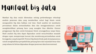 Manfaat big data mulai ditemukan seiring perkembangan teknologi
analisis pemroses data yang memberikan solusi bagi bisnis untuk
menganalisis big data bahkan real time. Hasil analisis ini membantu
perusahaan dalam memanfaatkan data dan menggunakannya untuk
mengidentifikasi peluang baru yang mungkin bisa dikelola. Potensi
penggunaan big data untuk kemajuan bisnis sesungguhnya tanpa batas.
Hasil analisis big data dapat digunakan untuk menyelesaikan masalah
dengan cepat, mempercepat inovasi, dan mendorong pertumbuhan untuk
keunggulan yang kompetitif. Potensi big dataterletak pada kemampuannya
untuk menghadirkan perspektif dan peluang baru dari sejumlah besar data
yang selama ini belum digunakan dengan pemroses data konvensional.
Manfaat big data
 