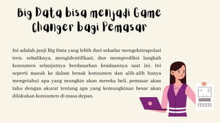 Ini adalah janji Big Data yang lebih dari sekadar mengekstrapolasi
tren, sebaliknya, mengidentifikasi, dan memprediksi langkah
konsumen selanjutnya berdasarkan keadaannya saat ini. Ini
seperti masuk ke dalam benak konsumen dan alih-alih hanya
mengetahui apa yang mungkin akan mereka beli, pemasar akan
tahu dengan akurat tentang apa yang kemungkinan besar akan
dilakukan konsumen di masa depan.
Big Data bisa menjadi Game
Changer bagi Pemasar
 