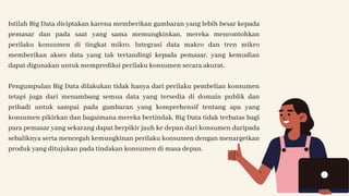 Istilah Big Data diciptakan karena memberikan gambaran yang lebih besar kepada
pemasar dan pada saat yang sama memungkinkan, mereka mencontohkan
perilaku konsumen di tingkat mikro. Integrasi data makro dan tren mikro
memberikan akses data yang tak tertandingi kepada pemasar, yang kemudian
dapat digunakan untuk memprediksi perilaku konsumen secara akurat.
Pengumpulan Big Data dilakukan tidak hanya dari perilaku pembelian konsumen
tetapi juga dari menambang semua data yang tersedia di domain publik dan
pribadi untuk sampai pada gambaran yang komprehensif tentang apa yang
konsumen pikirkan dan bagaimana mereka bertindak. Big Data tidak terbatas bagi
para pemasar yang sekarang dapat berpikir jauh ke depan dari konsumen daripada
sebaliknya serta mencegah kemungkinan perilaku konsumen dengan menargetkan
produk yang ditujukan pada tindakan konsumen di masa depan.
 