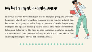 risikonya karena kecenderungan untuk menjadi penguasa perilaku
konsumen dapat menyebabkan masalah serius dengan privasi dan
keamanan data yang tersedia dengan pemasar. Contoh Target yang
memprediksi apakah seorang wanita hamil atau tidak berdasarkan
kebiasaan belanjanya diterima dengan antusias sekaligus waspada.
Antusiasme dari para pemasar sedangkan alarm dari para aktivis dan
ahli yang menangani privasi dan keamanan data.
Big Data dapat disalahgunakan
 