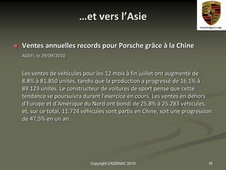 …et vers l’Asie

   Ventes annuelles records pour Porsche grâce à la Chine
    AGEFI, le 29/09/2010


    Les ventes de véhicules pour les 12 mois à fin juillet ont augmenté de
    8,8% à 81.850 unités, tandis que la production a progressé de 16,1% à
    89.123 unités. Le constructeur de voitures de sport pense que cette
    tendance se poursuivra durant l'exercice en cours. Les ventes en dehors
    d'Europe et d'Amérique du Nord ont bondi de 25,8% à 25.283 véhicules,
    et, sur ce total, 11.724 véhicules sont partis en Chine, soit une progression
    de 47,5% en un an.




                               Copyright CADENAC 2010                          16
 