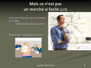 Mais ce n’est pas
                   un marché si facile (1/3)
   Poids de l’industrie, de la technique,
    de la R&D :
           « Wirtschaft und Innovation »



   Psychologie, habitudes de travail




                                Copyright CADENAC 2010   22
 