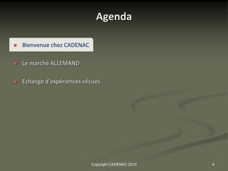 Agenda

   Bienvenue chez CADENAC

   Le marché ALLEMAND

   Echange d’expériences vécues




                             Copyright CADENAC 2010   4
 
