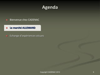 Agenda

   Bienvenue chez CADENAC

   Le marché ALLEMAND

   Echange d’expériences vécues




                             Copyright CADENAC 2010   8
 